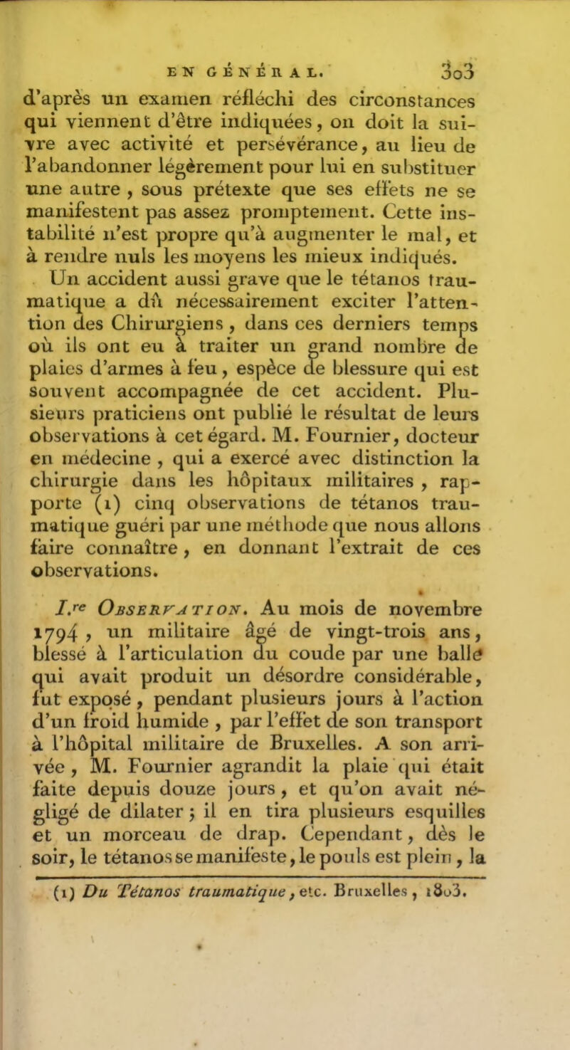 d’après un examen réfléchi des circonstances qui viennent d’être indiquées, on doit la sui- vre avec activité et persévérance, au lieu de l’abandonner légèrement pour lui en substituer une autre , sous prétexte que ses effets ne se manifestent pas assez promptement. Cette ins- tabilité n’est propre qu’à augmenter le mal, et à rendre nuis les moyens les mieux indicjués. Un accident aussi grave que le tétanos trau- matique a du nécessairement exciter l’atten- tion des Chirurgiens , dans ces derniers temps où ils ont eu à traiter un grand nombre de plaies d’armes à feu, espèce de blessure qui est souvent accompagnée de cet accident. Plu- sieurs praticiens ont publié le résultat de leui^ observations à cet égard. M. Fournier, docteur en médecine , qui a exercé avec distinction la chirurgie dans les hôpitaux militaires , rap- porte (i) cinq observations de tétanos trau- matique guéri par une méthode que nous allons faire connaître , en donnant l’extrait de ces observations. Observation. Au mois de novembre 1794 , un militaire âgé de vingt-trois ans, blessé à l’articulation du coude par une balld qui avait produit un désordre considérable, fut exposé , pendant plusieurs jours à l’action d’un froid humide , par l’effet de son transport à l’hôpital militaire de Bruxelles. A son arri- vée , M. Fournier agrandit la plaie qui était faite depuis douze jours, et qu’on avait né- gligé de dilater 5 il en tira plusieurs esquilles et un morceau de drap. Cependant, dès le soir, le tétaiiossemanifeste, le pouls est plein , la (i) Du Tétanos traumatiquefGlc. Bruxelles, i8o3.