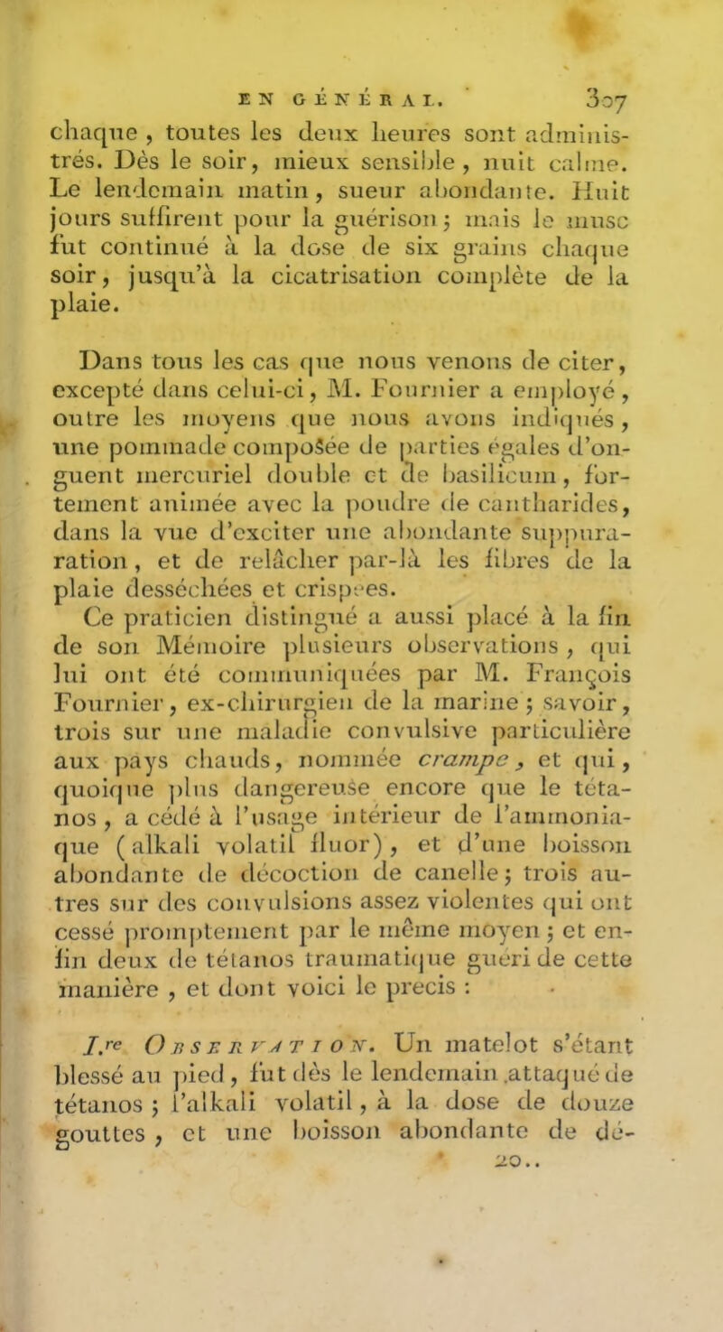 chaque , toutes les deux heures sont adminis- trés. Dès le soir, mieux sensible, nuit calme. Le lendemain matin, sueur ahoiidame. Huit Jours suffirent pour la guérison j mais le musc fut continué à la dose de six grains chaque soir, jusqu’à la cicatrisation complète de la plaie. Dans tous les cas que nous venons de citer, excepté dans celui-ci, M. Fournier a ein|)loyé, outre les moyens que nous avons indiqués , une pommade composée de parties égales d’on- guent mercuriel double et de basilicum, for- tement animée avec la poudre de cantharides, dans la vue d’exciter une abondante suppura- ration, et de relâcher par-là les libres de la plaie desséchées et crispées. Ce praticien distingué a aussi placé à la fin de son Mémoire plusieurs observations , qui lui ont été communiquées par M. François Fournier, ex-chirurgien de la marine psavoir, trois sur une maladie convulsive particulière aux pays chauds, nommée crampe, et qui, quoique ])lus dangereuse encore que le téta- nos , a cédé à l’usage in térieur de l’ammonia- que ( alkali volatil fluor), et d’une boisson abondante de décoction de canellej trois au- tres sur des convulsions assez violentes qui ont cessé ]:)romj>tement par le même moyen 5 et en- fin deux de tétanos traumaticjue guéri de cette inanière , et dont voici le précis ; I.re O BSE Rv J T I O N. Uii matelot s’étant blessé au pied, fut dès le lendemain .attacjué de tétanos j l’alkali volatil, à la dose de douze gouttes , et une boisson abondante de dé-