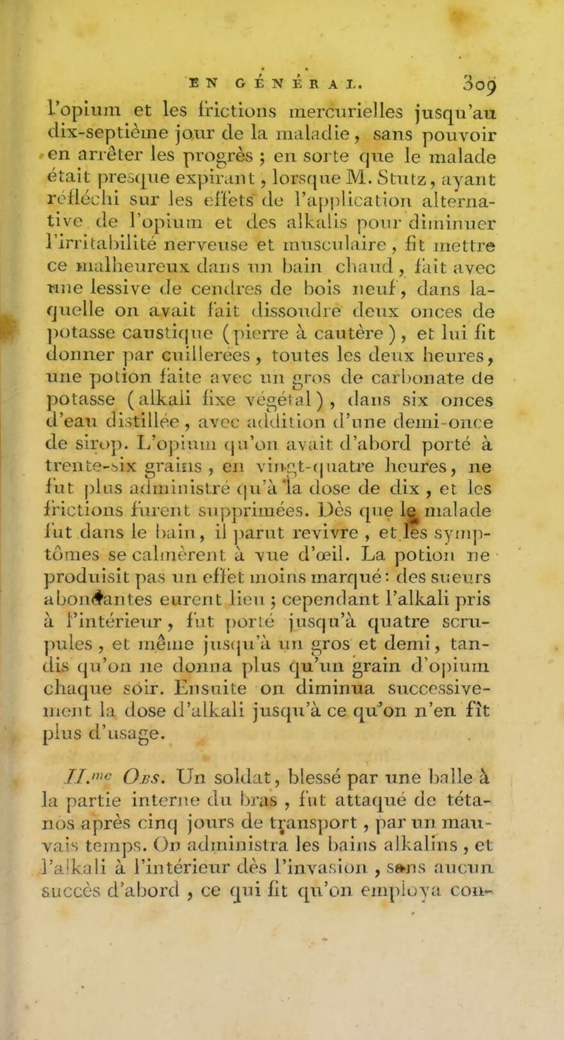 ropium et les frictions inercnrielles jusqu’au dix-septième jour de la maladie , sans pouvoir en arrêter les progrès ; en sorte que le malade était presque expirant, lorsque M. Stutz, ayant réfléchi sur les effets do l’application alterna- tive de l’opium et des alkalis pour diminuer l’irritalnlité nerveuse et musculaire, fît mettre ce malheureux dans un bain cliaud , fait avec une lessive de cendres de bois neuf, dans la- quelle on avait fait dissoudre deux onces de potasse caustique (pierre à cautère ), et lui fit donner par cuillerées, toutes les deux heures, une potion faite avec un gros de carbonate de potasse ( alkali fixe végétal ) , dans six onces d’eau distillée , avec addition d’une demi-once de siro]). li’ojîium (ju’on avait d’abord yjorté à trente-six grains , en vin-gt-(|uatre heures, ne fut plus administré cju’àia dose de dix , et Jes frictions furent sup])rimées. Dès que 1^ malade fut dans le l)ain, il ])arut revivre , et les synq)- tômes secalme'rent à vue d’œil. La potion ne produisit pas un effet moins marqué: des sueurs a bombantes eurent lieu j cependant l’alkali pris à l’intérieur, fut ])orté jusqu’à quatre scru- ]iules , et même jiis(pi’à un gros et demi, tan- dis qu’on ne donna plus qu’un grain d’oj)iuin chaque soir. Ensuite on diminua successive- ment la dose d’alkali jusqu’à ce qu’on n’en fît plus d’usage. 0.ffs. Un soldat, blessé par une balle à la partie interne du bras , fut attaqué de téta- nos après cinq jours de transport, par un mau- vais temps. On administra les bains alkalins , et l’aikali à l’intérieur dès l’invasion , swis aucun succès d’abord , ce qui fit qu’on emplova cou-