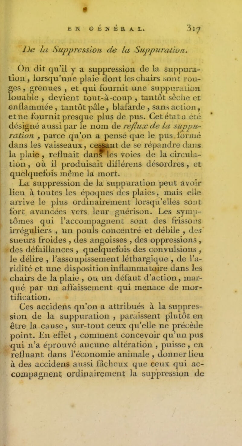 EN général. 3ïy De la Suppression de la Suppuration. On dit qu’il y a suppression de la suppura- tion, lorsqu’une plaie dont les chairs sont rou- ges , grenues , et qui fournit une suppuration louable , devient tout-à-coiip , tantôt sèche et enflammée , tantôt pâle, blafarde , sans action, I et ne fournit presque plus de pus. Cet état a été désigné aussi par le nom de rejlux de la suppu- ration y parce qu’on a pensé que le pus. formé i dans les vaisseaux, ce^nt de se répandre dans j la plaie, refluait dans les voies de la circula- tion , où il produisait différens désordres, et I quelquefois même la mort. j La suppression de la suppuration peut avoir I lieu à toutes les épocjues des plaies, mais elle j arrive le plus ordinairement lorsqu’elles sont î fort avancées vers leur guérison. Les symp- tômes qui raccompagnent sont des frissons irréguliers , un pouls concentré et débile , des sueurs froides , des angoisses , des oppressions, des défaillances , quelquefois des convulsions , le délire , l’assoupissement léthargique , de l’a- ridité et une disposition inflammatoire dans les chairs de la plaie , ou un défaut d’action, mar- qué par un affaissement qui menace de mor- tification . Ces accidens qu’on a attribués à la suppres- sion de la suppuration , paraissent plutôt en être la cause, sur-tout ceux qu’elle ne précède point. En effet, comment concevoir qu’un pus qui n’a éprouvé aucune altération , puisse, en refluant dans l’économie animale , donner lieu à des accidens aussi fâcheux que ceux qui ac- compagnent ordinairement la suppression de