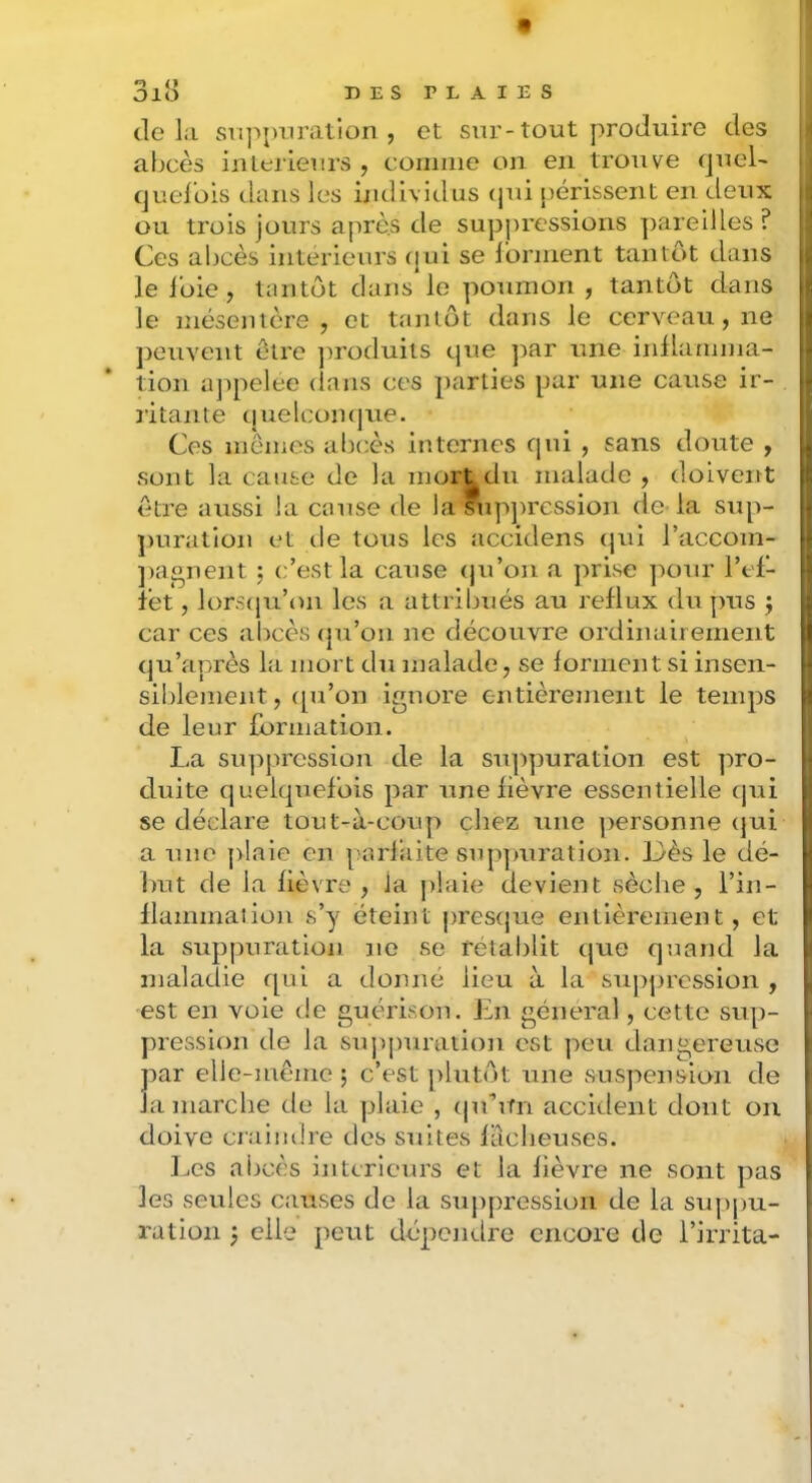 tle la svippiiralion , et sur-tout produire des abcès iiUerieurs , comme on en trouve quel- queibis dans les indivitlus (jui périssent en deux i ; ou trois jours après de suppressions pareilles ? Ces abcès intérieurs (jui se Ibrment tantôt dans i lelbie, tantôt dans le poumon , tantôt dans |! le mésentère, et tantôt dans le cerveau, ne j peuvent être produits que par une inllamma- 4 tion ajipelee dans ces parties par une cause ir- » îitante quelcomjue. t Ces mômes abcès internes qui , sans doute , i sont la cause de la mort du malade , doiveitt \ être aussi la cause de la fupjtression de-la sup- | ])uration et de tous les accidens (jui l’accom- ( ])aonent ; c’est la cause (ju’on a prise ]tour l’td- | fèt, lorscju’on les a attribués au reflux du pus j i car ces abcès (pi’on ne découvre ordinairement I (ju’après la mort du malade, se forment si insen- sil)lement, ([u’on ignore entièrement le temps de leur formation. La siqrjtression de la suppuration est pro- i duite quelquefois par une lièvre essentielle (jui i se déclare tout-à-coup chez une personne (jui I a une j)!aie en parfaite supjmration. Dès le dé- l)ut de la fièvre , la |>!aie devient sèche, l’in- flammation s’y éteint pres(jue entièrement, et la sup|)uration ne se rétablit (jue quand la ( maladie qui a donné lieu à la su])jjrcssion , , est en voie de guérison. Jhi général, cette sup- j)iession de la siqqmration est peu dangereuse par elle-même ; c’est [)lutôt une suspension de la marche de la plaie , (ju’un accident dont on doive ciaimhe des srdtes fâcheuses. Les abcès intérieurs et la fièvre ne sont pas les seules causes de la suppression de la su|)|)u- ration } elle peut dépendre encore de l’irrita-
