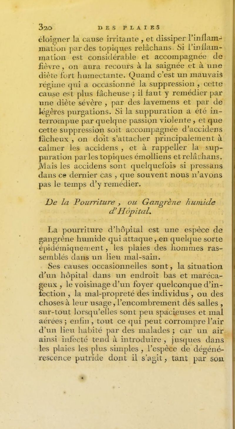 éloigner la cause irritante , et dissiper rinflam-^ iruition ]>ar des topiques relâclians. Si l’inllani- ination est considérable et accompagnée de fièvre, on aura recours à la saignée et à une diète fort humectante. Quand c’est un mauvais régime qui a occasionné la suppression , cette cause est plus fâcheuse j il faut y remédier par une diète sévère , par des lavemens et par de légères purgations. Si la suppuration a été in- terrompue par quelque passion violente > et que cette suppression soit accompagnée d’accidens fâcheux , on doit s’attacher principalement à calmer les accidens , et à rappeller la sup- puration parles topiques émolliens et relâdians. JViais les accidens sont quelquefois si ])ressans dans ce dernier cas , que souvent nous n’avons pas le temps d’y remedier. De la Pourriture , ou Gangrène hunùde <P Hôpital, I.a pourriture d’hôpital est une espèce de gangrène humide qui attaque, en quelque sorte épidémiqueri'.ent, les plaies des hommes ras- semblés dans un lieu mal-sain. Ses causes occasionnelles sont, la situation dhm hôpital dans un endroit bas et maréca- geux , le voisinage d’un foyer quelconque d’in- léction , la mal-propreté des individus , ou des choses à leur usage, l’encomljrement des salles , sur-tout lorsqu’elles sont peu spacieuses et mal aérées; enfin , tout ce (jui peut corrompre l’air d’un lieu habité par des malades ; car un air ainsi infecté tend à introduire , jus([ues dans les plaies les plus simples , l’es]3èce de dégéné- rescence putride dont il s’agit, tant par son