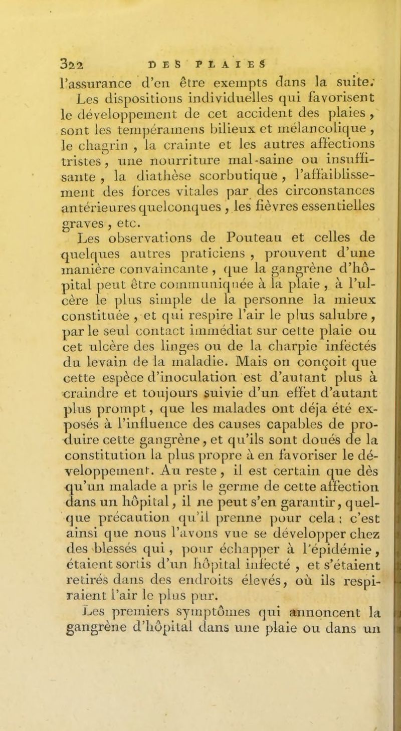l’assurance d’en être exempts dans la suite; Les dispositions individuelles qui favorisent le développement de cet accident des plaies , sont les teinpéramens bilieux et mélancolique , le chagrin , la crainte et les autres affections tristes, une nourriture mal-saine ou insufli- sante , la diathèse scorbutique , l’affaiblisse- ment des forces vitales par des circonstances antérieures quelconques , les fièvres essentielles graves , etc. Les observations de Fouteau et celles de quelques autres praticiens , prouvent d’une manière convaincante , que la gangrène d’hô- pital peut être communiquée à la plaie , à l’ul- cère le plus simple de la personne la mieux constituée , et cjui respire l’air le plus salubre, par le seul contact immédiat sur cette plaie ou cet ulcère des linges ou de la charpie infectés du levain de la maladie. Mais on conçoit que cette espèce d’inoculation est d’autant plus à craindre et toujours suivie d’un effet d’autant plus prompt, ([ue les malades ont déjà été ex- posés à l’influence des causes capables de pro- duire cette gangrène, et qu’ils sont doués cfe la constitution la plus ^u'opre à en favoriser le dé- veloppement. Au reste, il est certain que dès qu’un malade a pris le germe de cette affection dans un hôpital, il ne peut s’en garantir, quel- que précaution qu’il prenne pour cela: c’est ainsi que nous l’avons vue se développer chez des 'blessés qui, ])our échap])er à l'épidémie, étaient sortis d’un hô'pital iiifècté , et s’étaient retirés dans des endroits élevés, où ils respi- raient l’air le plus pur. Les premiers symptômes qui annoncent la gangrène d’hôpital dans une plaie ou dans un