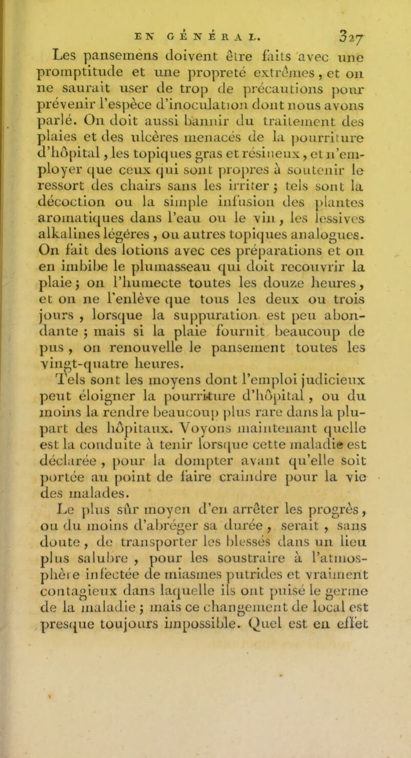 Les pansemens doivent elre faits avec une promptitude et une propreté extrêmes , et on ne saurait user de trop de précautions pour prévenir l’espèce d’inoculation dont nous avons parlé. On doit aussi bannir du traitement des plaies et des ulcères menacés de la pourriture d’hôpital, les topiques gras et résineux, et n’em- ployer que ceux qui sont projires à soutenir le ressort des chairs sans les irriter j tels sont la décoction ou la simple infusion des ]>lantes aromatiques dans l’eau ou le vin, les lessives alkalines légères , ou autres topiques analogues. On fait des lotions avec ces préparations et on en imbibe le plumasseau qui doit recouvrir la plaie J on l’humecte toutes les douze heures, et on ne l'enlève que tous les deux ou trois jours , lorsque la suppuration est peu abon- dante 5 mais si la plaie fournit beaucoup de pus , on renouvelle le pansement toutes les vingt-quatre heures. Tels sont les moyens dont l’emploi judicieux peut éloigner la pourriture d’hôpital , ou du moins la rendre beaucoup ]dus rare dans la plu- part des hôpitaux. Voyons maintenant quelle est la conduite à tenir lorsque cette maladie est déclarée , pour la dompter avant qu’elle soit ])ortée au point de faire craindre pour la vie des malades. Le ])lus sûr moyen d’en arrêter les progrès, ou du moins d’abréger sa durée , serait , sans doute , de transporter les blessés dans un lieu plus salubre , pour les soustraire à l’atmos- phère infectée de miasmes putrides et vraiment contagieux dans laquelle ils ont puisé le germe de la maladie mais ce changement de local est pres({ue toujours impossible. Quel est en effet