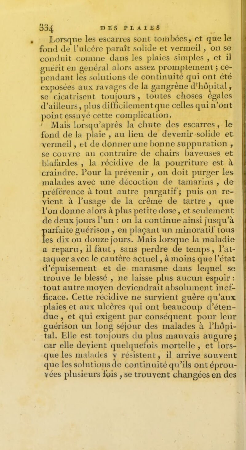 , Lorsque les escarres sont tombées, et que le fond Je l’ulcère paraît solide et vermeil , on se conduit comme dans les plaies simples , et il guérit en général alors assez promptement ; ce- ])endant les solutions de continuité qui ont été exposées aux ravages de la gangrène d'hôpital, se cicatrisent toujours , toutes choses égaies d’ailleurs, j)lus dilïicilementque celles qui n’ont point essuyé cette complication. ' Mais lorstju’après la chute des escarres , le fond de la plaie , au lieu de devenir solide et vermeil , et de donner une bonne suppuration , se couvre au contraire de chairs baveuses et blafardes , la récidive de la pourriture est à craindre. Pour la ])révenir, on doit purger les malades avec une décoction de tamarins , de préférence à tout autre purgatif ; puis on re- vient à l’usage de la crème de tartre , que l’on donne alors à plus petite dose, et seulement de deux jours l’un : on la continue ainsi jusqu’à iiarfaite guérison, en plaçant un minoraiif tous es dix ou douze jours. Mais lorsque la maladie a reparu, il faut, sans perdre de temps, l’at- taquer avec le cautère actuel, à moins que l’état d’épuisement et de marasme dans lequel se trouve le blessé , ne laisse plus aucun espoir : tout autre moyen deviendrait absolument inef- ficace. Cette récidive ne survient guère qu’aux plaies et aux ulcères c{ui ont beaucoup d’éten- due , et qui exigent par conséquent pour leur guérison un long séjour des malades à l’hopi- tal. Elle est toujours du plus mauvais augure j car elle devient quehjuelbis mortelle , et lors- que les malades y résistent, il arrive souvent que les solutions de continuité qu’ils ont éprou- vées plusieurs fois , se trouvent changées en des