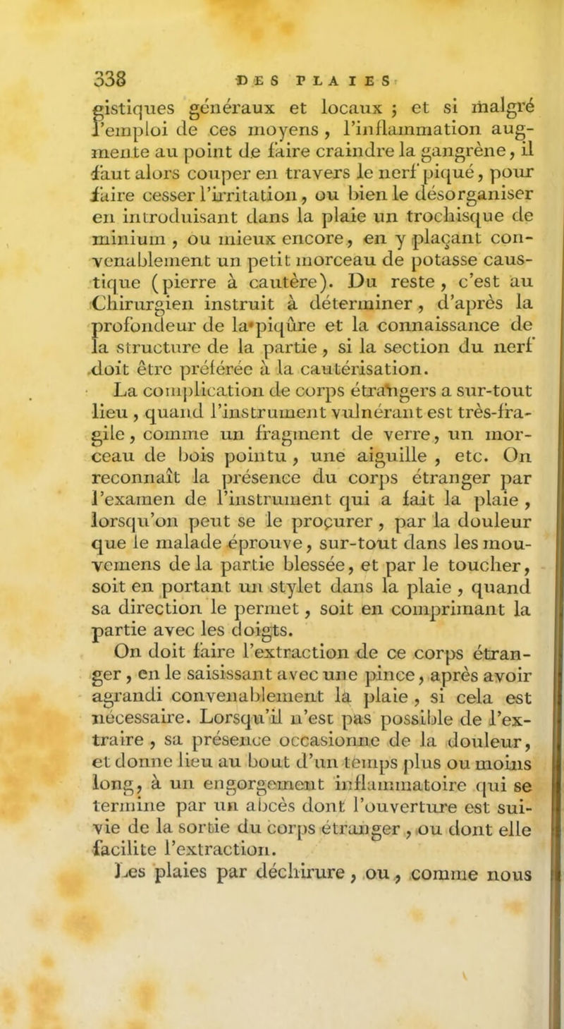 Sues généraux et locaux ; et si malgré fluide ces moyens, riiiflammation aug- mente au point de faire craindre la gangrène, il (faut alors couper en travers le nerf pi({ué, pour iuire cesser l’irritation, ou bien le désorganiser en introduisant dans la plaie un trocblsque de minium , ou mieux encore, en y plaçant con- venablement un petit morceau de potasse caus- tique (pierre à cautère). Du reste, c’est au Chirurgien instruit à déterminer , d’après la profondeur de la'piqûre et la connaissance de la structure de la partie, si la section du nerf -doit être prélérée à la cautérisation. La comj)lication de corps étra’tigers a sur-tout lieu , quand l’instrument vulnérant est très-fra- gile , comme un fragment de verre, un mor- ceau de bois pointu , une aiguille , etc. On reconnaît la présence du corps étranger par l’examen de l’instrument qui a fait la plaie , lorsqu’on y^eut se le proçurer , par la douleur que le malade éprouve, sur-tout dans les mou- vemens delà yDartie blessée, et par le toucher, soit en portant un stylet dans la plaie , quand sa direction le j^ermet, soit en conijDriinant la partie avec les doigts. On doit faire l’extraction de ce corps étran- ger , en le saisissant avec une pince, après avoir agrandi coiivenal:>lement la jjlaie , si cela est nécessaire. Lorsqu’il n’est pas possible de l’ex- traire , sa y^résence occasionne de la douleur, et donne lieu au bout d’un temps plus ou moins long, à un engorgement inflammatoire qui se termine par un abcès dont l’ouverture est sui- vie de la sortie du corps étranger , ,ou dont elle facilite l’extraction. Les plaies par déchirure , .oucomme nous