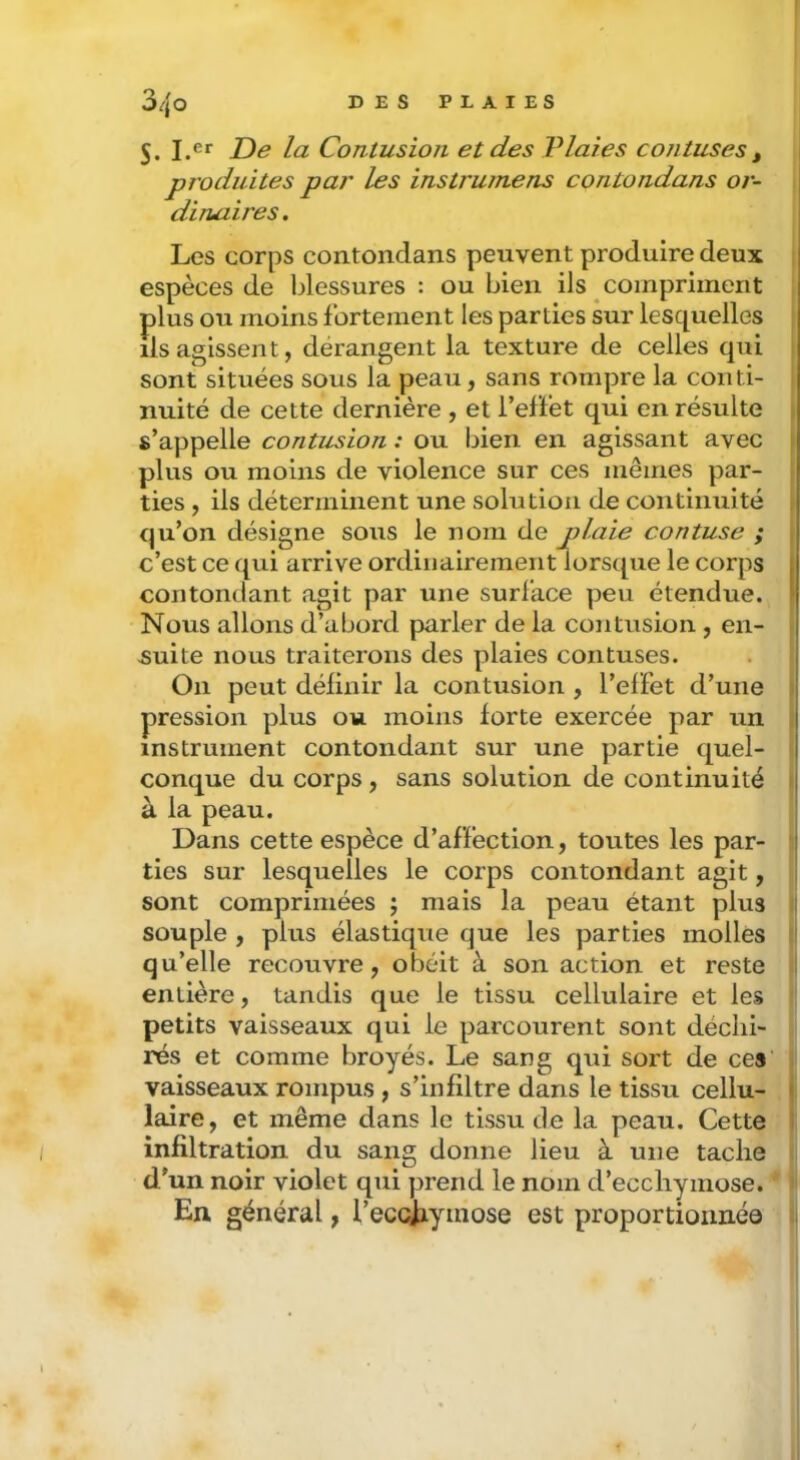 5. la Contusion et des Vlaies contuses , | produites par les instrumens contondans or- dinaires . Les corps contondans peuvent produire deux • espèces de blessures : ou bien ils compriment plus ou moins fortement les parties sur lesquelles ils agissent, dérangent la texture de celles qui sont situées sous la peau, sans rompre la conti- nuité de cette dernière , et l’effet qui en résulte s’appelle contusion : ou bien en agissant avec plus ou moins de violence sur ces mêmes par- ties , ils déterminent une solution de continuité qu’on désigne sous le nom de plaie contuse ; c’est ce qui arrive ordinairement lorsque le corps contondant agit par une surface peu étendue. Nous allons d’abord parler de la contusion, en- suite nous traiterons des plaies contuses. On peut définir la contusion , l’elFet d’une pression plus ou moins forte exercée par un instrument contondant sur une partie quel- l conque du corps, sans solution de continuité j à la peau. Dans cette espèce d’affection, toutes les par- ) lies sur lesquelles le corps contondant agit, > sont comprimées ; mais la peau étant plus I souple , plus élastique que les parties molles | qu’elle recouvre, obéit à son action et reste (I entière, tandis que le tissu cellulaire et les i petits vaisseaux qui le parcourent sont déclii- rés et comme broyés. Le sang qui sort de ces' vaisseaux rompus , s’infiltre dans le tissu cellu- 1 faire, et même dans le tissu de la peau. Cette infiltration du sang donne lieu à une tache d'un noir violet qui prend le nom d’ecchymose. * En général, l’eccjiymose est proportionnée 1