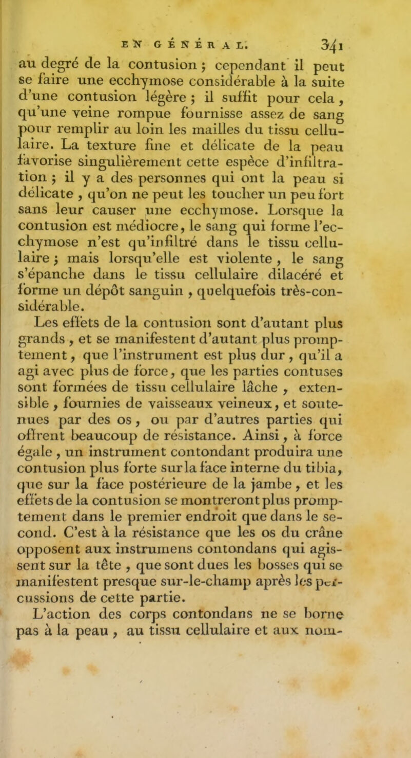 au degré de la contusion ; cependant il peut se faire une ecchymose considérable à la suite d’une contusion légère ; il suffit pour cela, qu’une veine rompue fournisse assez de sang pour remplir au loin les mailles du tissu cellu- laire. La texture fine et délicate de la peau favorise singulièrement cette espèce d’infiltra- tion ; il y a des personnes qui ont la peau si délicate , qu’on ne peut les toucher un peu fort I sans leur causer une ecchymose. Lorsque la I contusion est médiocre, le sang qui forme l’ec- chymose n’est qu’infiltré dans le tissu cellu- laire 5 mais lorsqu’elle est violente , le sang s’épanche dans le tissu cellulaire dilacéré et forme un dépôt sanguin , quelquefois très-con- sidérable. Les effets de la contusion sont d’autant plus grands , et se manifestent d’autant plus promp- tement , que l’instrument est plus dur , qu’il a agi avec plus de force, que les parties contuses sont formées de tissu cellulaire lâche , exten- sible , fournies de vaisseaux veineux, et soute- nues par des os, ou par d’autres parties qui offrent beaucoup de résistance. Ainsi, à force égale , un instrument contondant produira une contusion plus forte sur la face interne du tibia, que sur la face postérieure de la jambe, et les effets de la contusion se montreront plus promp- tement dans le premier endroit que dans le se- cond. C’est à la résistance que les os du crâne opposent aux instrumens contondans qui agis- sent sur la tête , que sont dues les bosses qui se manifestent presque sur-le-champ après les per- cussions de cette partie. L’action des corps contondans ne se borne pas à la peau , au tissu cellulaire et aux nom-