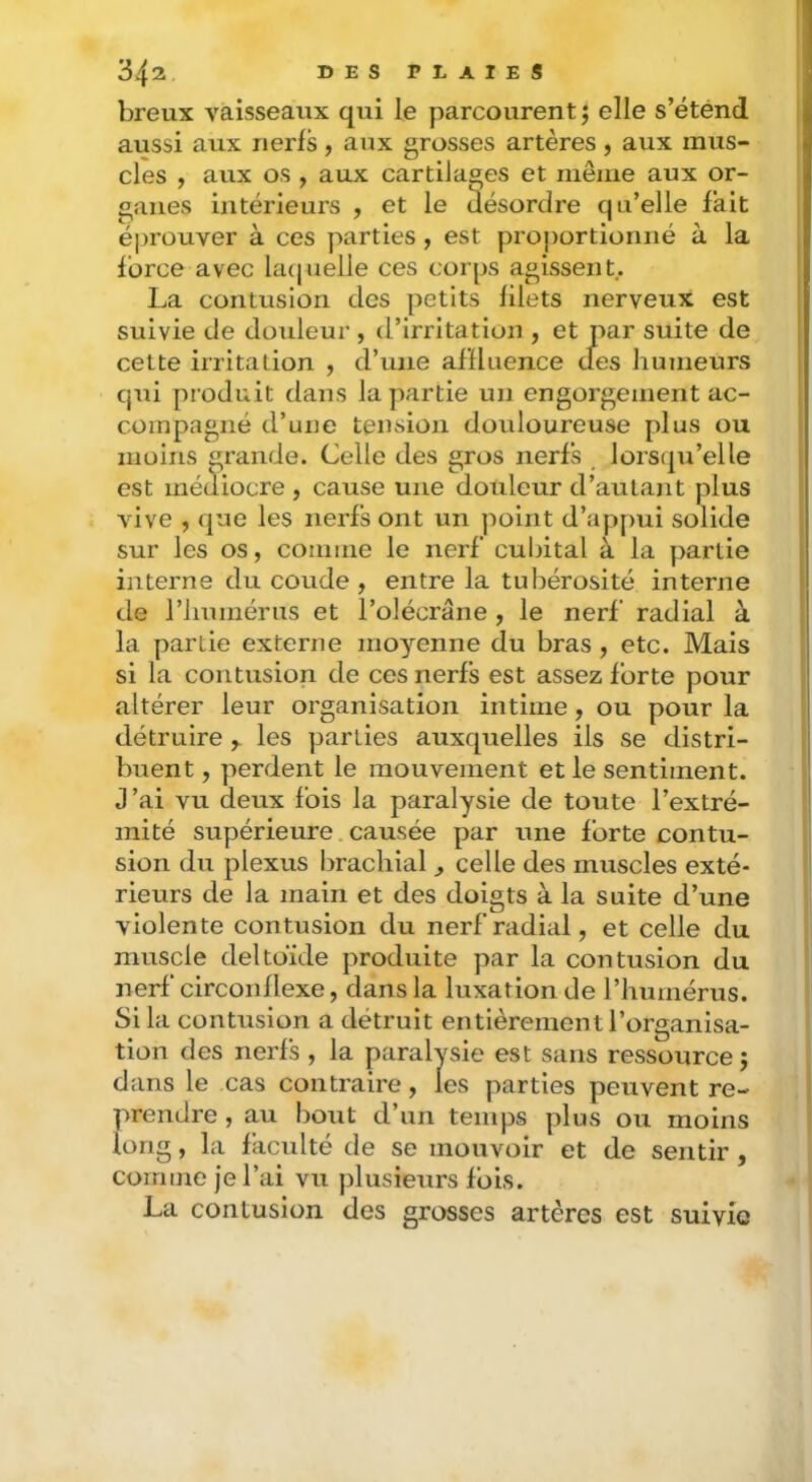 breux vaisseaux qui le parcourent j elle s’étend aussi aux nerfs, aux grosses artères, aux mus- cles , aux os , aux cartilages et même aux or- ganes intérieurs , et le ilésordre qu’elle fait éprouver à ces parties , est proportionné à la force avec latjuelle ces corps agissent. La contusion des petits filets nerveux est suivie de douleur, d’irritation , et par suite de cette irritation , d’une affluence des humeurs qiii produit dans la partie un engorgement ac- compagné d’une tension douloureuse plus ou moins grande. Celle des gros nerfs , lorsqu’elle est médiocre , cause une douleur d’autant plus vive , que les nerfs ont un point d’appui solide sur les os, coinine le nerf cubital à la partie interne du coude , entre la tubérosité interne de riiumérus et l’olécrane , le nerf radial à la partie externe moyenne du bras , etc. Mais si la contusion de ces nerfs est assez forte pour altérer leur organisation intime, ou pour la détruire les parties auxquelles ils se distri- buent , perdent le mouvement et le sentiment. J’ai vu deux fois la paralysie de toute l’extré- mité supérieure. causée par une forte contu- sion du plexus brachial ^ celle des muscles exté- rieurs de la main et des doigts à la suite d’une violente contusion du nerf radial, et celle du muscle deltoïde produite par la contusion du nerf circonflexe, dans la luxation de l’humérus. Si la contusion a détruit entièrement l’organisa- tion des nerfs , la paralysie est sans ressource 5 dans le cas contraire, les parties peuvent re- prendre , au bout d’un temps plus ou moins long, la faculté de se mouvoir et de sentir , comme je l’ai vu plusieurs fois. La contusion des grosses artères est suivie