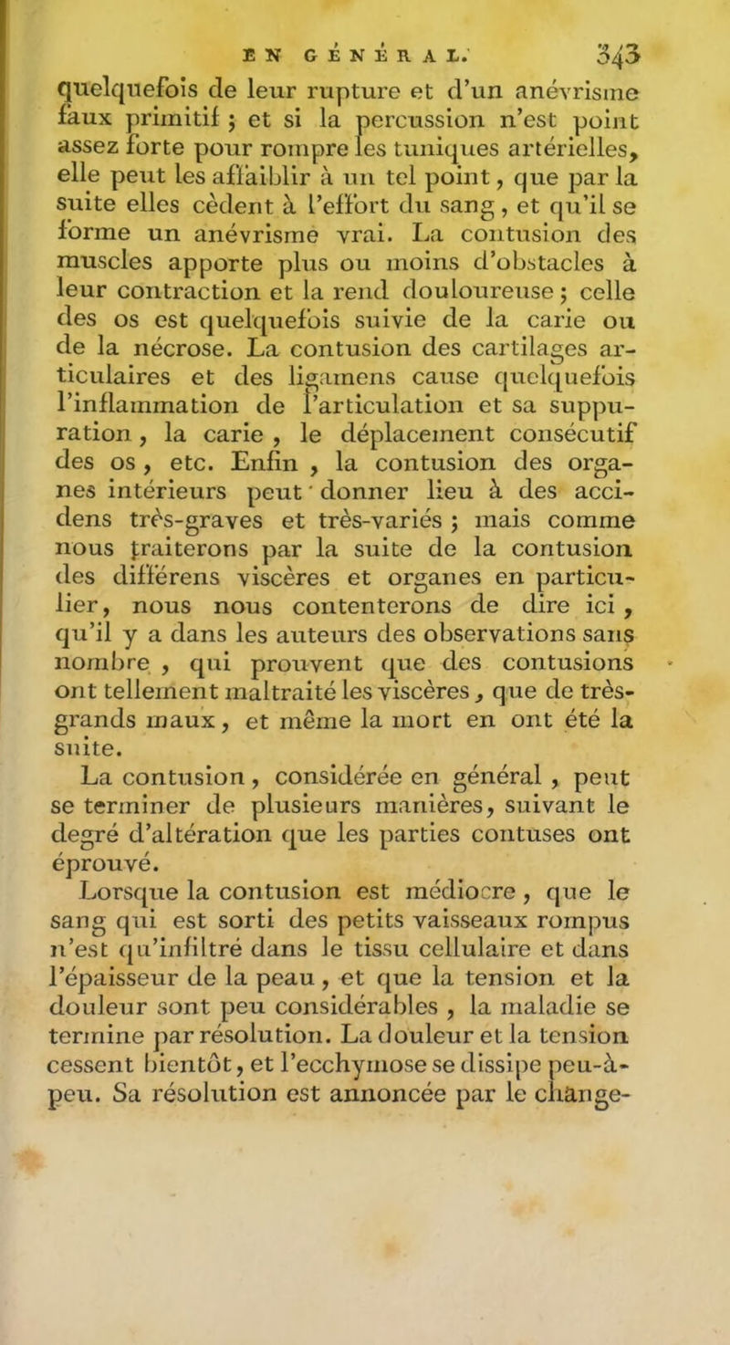quelquefois de leur rupture et d’un anévrisme faux primitif j et si la percussion n’est point assez forte pour rompre les tuniques artérielles, elle peut les affaiblir à un tel point, que par la suite elles cèdent à l’effort du sang, et qu’il se forme un anévrisme vrai. La contusion des muscles apporte plus ou moins d’obstacles à leur contraction et la rend douloureuse ; celle des os est quelquefois suivie de la carie ou de la nécrose. La contusion des cartilages ar- ticulaires et des ligamens cause quelquefois l’inflammation de l’articulation et sa suppu- ration , la carie , le déplacement consécutif des os , etc. Enfin , la contusion des orga- nes intérieurs peut ' donner lieu à des acci- dens très-graves et très-variés j mais comme nous traiterons par la suite de la contusion des différens viscères et organes en particu- lier, nous nous contenterons de dire ici , qu’il y a dans les auteurs des observations sans nombre , qui prouvent que des contusions ont tellement maltraité les viscères , que de très- grands maux, et même la mort en ont été la suite. La contusion, considérée en général , peut se terminer de plusieurs manières, suivant le degré d’altération que les parties contuses ont éprouvé. Lorsque la contusion est médiocre, que le sang qui est sorti des petits vaisseaux rompus n’est qu’infiltré dans le tissu cellulaire et dans l’épaisseur de la peau, et que la tension et la douleur sont peu considérables , la maladie se termine par résolution. La douleur et la tension cessent bientôt, et l’ecchymose se dissipe peu-à- peu. Sa résolution est annoncée par le change-