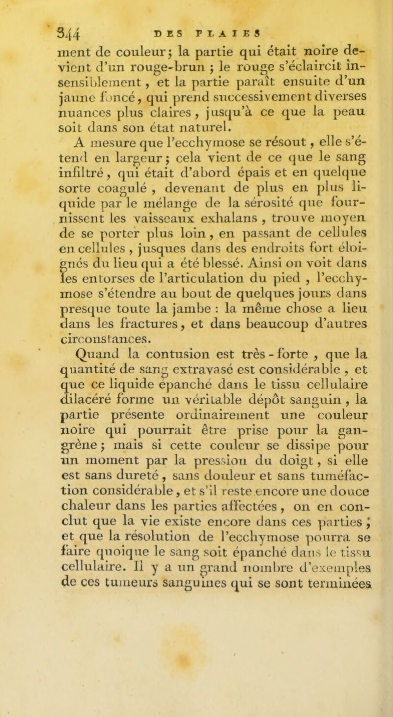 ment de couleur j la partie qui était noire de- vient d’un rouge-brun ; le rouge s’éclaircit in- sensiblement , et la partie paraît ensuite d’un jaune foncé, qui prend successivement diverses nuances plus claires , j usqu’à ce que la peau soit dans son état naturel. A mesure que l’ecchymose se résout, elle s’é- tend en largeur j cela vient de ce que le sang infiltré, qui était d’abord épais et en quelque sorte coagulé , devenant de plus en plus li- quide par le mélange de la sérosité que four- nissent les vaisseaux exhalans , trouve moyen de se porter plus loin, en passant de cellules en cellules, jusques dans des endroits fort éloi- gnés du lieu qui a été blessé. Ainsi on voit dans les entorses de l’articulation du pied , l’ecchy- mose s’étendre au bout de quelques jours dans presque toute la jambe ; la même chose a lieu dans les fractures, et dans beaucoup d’autres circonstances. Quand la contusion est très-forte , que la quantité de sang extravasé est considérable , et que ce liquide épanché dans le tissu cellulaire dilacéré forme un véritable dépôt sanguin , la partie présente ordinairement une couleur noire qui pourrait être prise pour la gan- grène J mais si cette couleur se dissipe pour un moment par la pressioxi du doigt, si elle est sans dureté, sans douleur et sans tuméfac- tion considéralîle, et s’il reste encore une douce chaleur dans les parties affectées , on en con- clut que la vie existe encore dans ces y)arties j et que la résolution de l’ecchymose pourra se faire quoique le sang soit épanché dans le tissu cellulaire. Il y a un grand nombre d’exemples de ces tumeurs sanguines qui se sont terminées