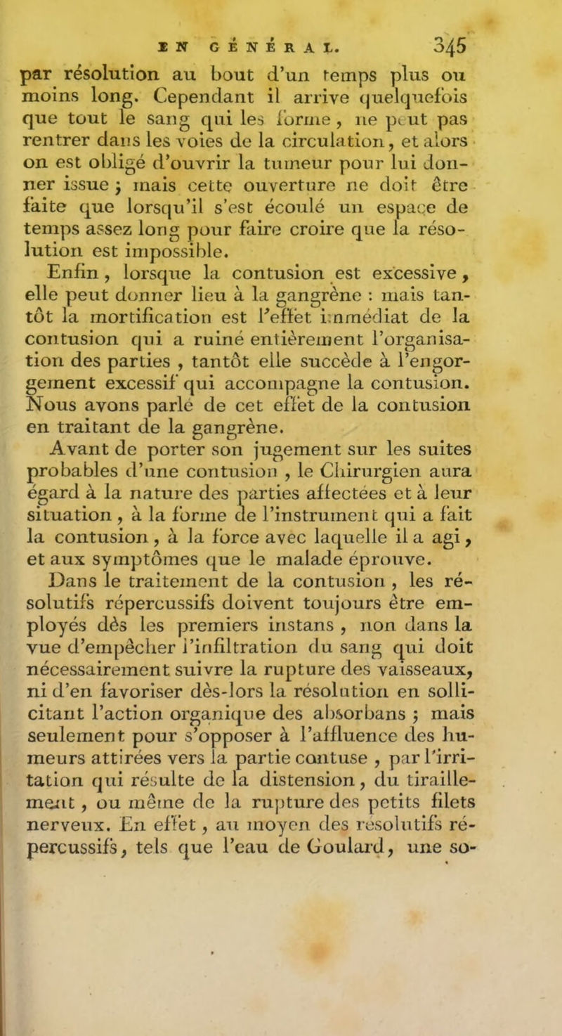 par résolution au bout d’un temps plus ou moins long. Cependant il arrive (juelcjuef'ois que tout le sang qui les l'orme, ne ptut pas rentrer dans les voies de la circulation, et alors • on est obligé d’ouvrir la tumeur pour lui don- ner issue J mais cette ouverture ne doit être faite que lorsqu’il s’est écoulé un espace de temps assez long pour faire croire que la réso- lution est impossible. Enfin , lorsque la contusion est excessive, elle peut donner lieu à la gangrène ; mais tan- tôt la mortification est fefïet immédiat de la contusion qui a ruiné entièrement l’organisa- tion des parties , tantôt elle succède à l’engor- gement excessif qui accompagne la con tusion. Nous avons parlé de cet effet de la contusion en traitant de la gangrène. Avant de porter son jugement sur les suites probables d’une contusion , le Chirurgien aura égard à la nature des parties affectées et à leur situation , à la forme de l’instrument qui a fait la contusion , à la force avec laquelle il a agi, et aux symptômes que le malade éprouve. Dans le traitement de la contusion , les ré- solutifs répercussifs doivent toujours être em- ployés dès les premiers iristans , non dans la vue d’empêcher l’infiltration du sang qui doit nécessairement suivre la rupture des vaisseaux, ni d’en favoriser dès-lors la résolution en solli- citant l’action organique des airsorbans ; mais seulement pour s’opposer à l’affluence des hu- meurs attirées vers la partie contuse , par l'irri- tation qui résulte de la distension, du tiraille- ment , ou même de la rupture des petits filets nerveux. En effet, au moyen des résolutifs ré- percussifs, tels que l’eau de Goulard, une so-