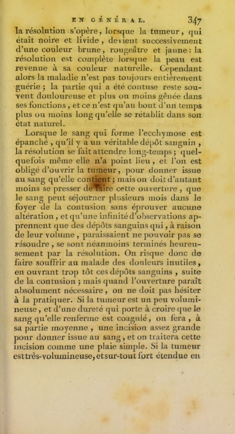 la résolution s’opère, lorsque la tumeur, qui était noire et livide , devient successivement d’une couleur brune, rougeâtre et jaune : la résolution est complète lorsque la peau est revenue à sa couleur naturelle. Cependant alors la maladie n’est pas toujours entièrement guérie ; la partie qui a été coiituse reste sou- vent douloureuse et plus ou moins gênée dans ses fonctions, et ce n’est qu’au bout d’un temps plus ou 7iioins long qu’elle se rétablit dans son état naturel. Lorsque le sang qui forme l’ecchymose est épanché , qu’il y a un véritable dépôt sanguin , la résolution se fait attendre long-temps j quel- quefois même elle n’a point lieu, et l’on est obligé d’ouvrir la tumeur, pour donner issue au sang qu’elle contient j maison doit d’autant moins se presser de'^ire cette ouverture , que le sang peut séjourner plusieurs mois dans le foyer de la contusion sans éprouver aucune altération, et qu’une infinité d’observations ap- prennent que des dépôts sanguins qui, à raison de leur volume , paraissaient ne pouvoir pas se résoudre , se sont néanmoins terminés heureu- sement par la résolution. On risque donc de faire souffrir au malade des douleurs inutiles, en ouvrant trop tôt ces dépôts sanguins , suite de la contusion 5 mais quand l’ouverture paraît absolument nécessaire, on ne doit pas hésiter à la pratiquer. Si la tumeur est un peu volumi- neuse , et d’une dureté qui porte à croire que le sanc qu’elle renferme est coagulé, on fera, à sa partie moyenne , une incision assez grande pour donner issue au sang , et on traitera cette incision comme une plaie simple. Si la tumeur esttrès-voluinineuse,etsur-toutfort étendue en