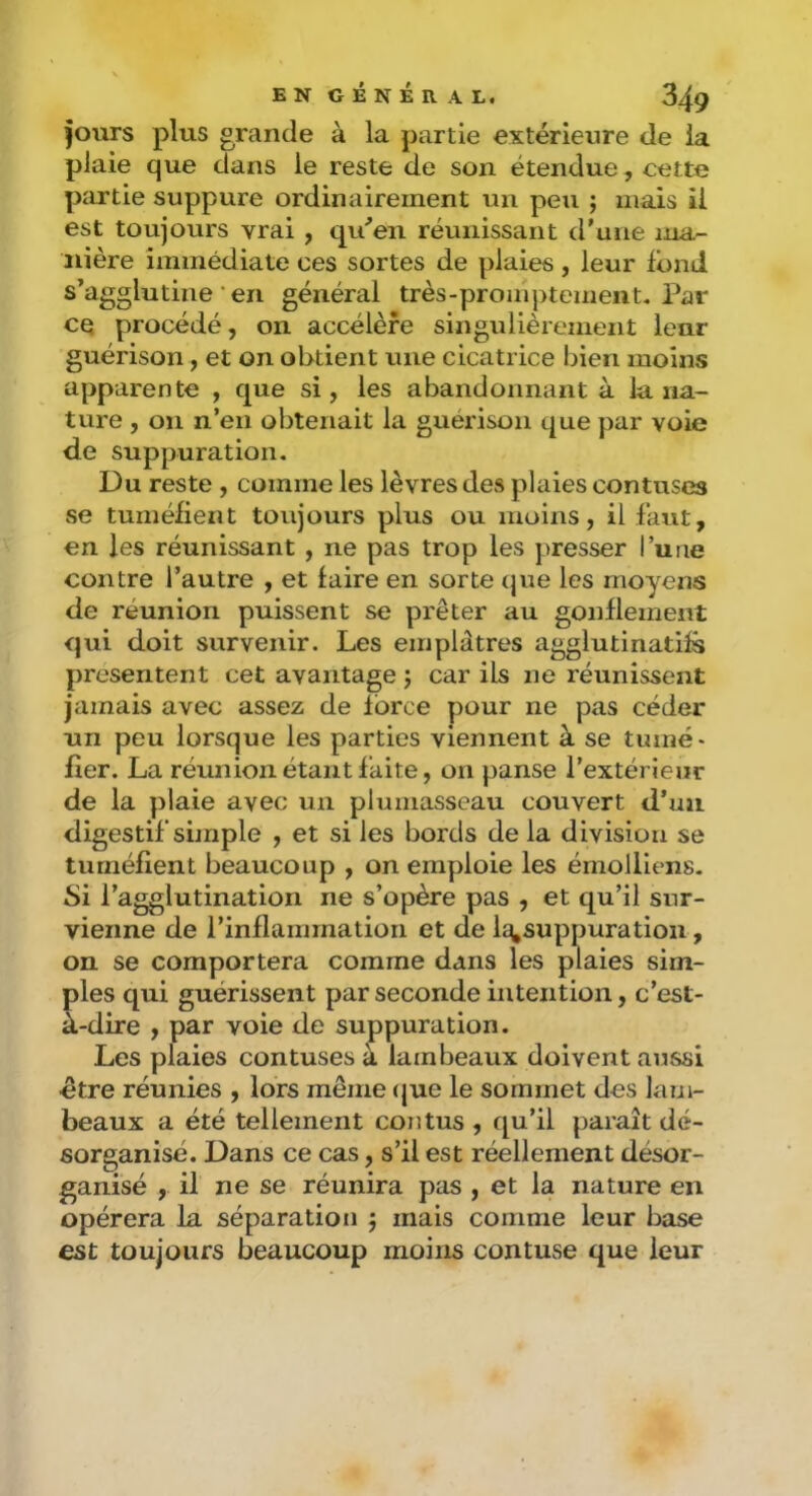 fours plus grande à la partie extérieure de la plaie que dans le reste de son étendue, cette partie suppure ordinairement un peu ; mais il est toujours vrai , qu'mon réunissant d'une ma- nière immédiate ces sortes de plaies , leur fond s’agglutine • en général très-promptement. Par cq procédé, on accélère singulièrement leur guérison, et on obtient une cicatrice bien moins apparente , que si, les abandonnant à la na- ture , on n’en obtenait la guérison que par voie de suppuration. Du reste , comme les lèvres des plaies contuses se tuméfient toujours plus ou moins, il faut, en les réunissant , ne pas trop les presser l’une contre l’autre , et faire en sorte que les moyens de réunion puissent se prêter au gonflement qui doit survenir. Les emplâtres agglutinatifs présentent cet avantage j car ils ne réunissent jamais avec assez de force pour ne pas céder un peu lorsque les parties viennent à se tumé- fier. La réunion étant faite, on panse l’extérieur de la plaie avec un plumasseau couvert d’un digestif simple , et si les bords de la division se tuméfient beaucoup , on emploie les émolliens. Si l’agglutination ne s’opère pas , et qu’il sur- vienne de l’inflammation et de lq,suppuratiou, on se comportera comme dans les plaies sim- ples qui guérissent par seconde intention, c’est- à-dire , par voie de suppuration. Les plaies contuses à lambeaux doivent aussi ctre réunies , lors même <jue le sommet des lam- beaux a été tellement cou tus , qu’il paraît dé- sorganisé. Dans ce cas, s’il est réellement désor- ganisé , il ne se réunira pas , et la nature en opérera la séparation j mais comme leur base est toujours beaucoup moins contuse que leur