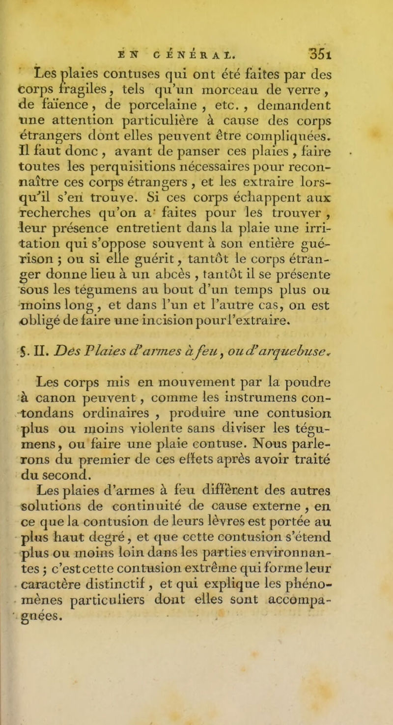 Les plaies contuses qui ont été faites par des Corps fragiles, tels qu’un morceau de verre , de faïence, de porcelaine, etc., demandent une attention particulière à cause des corps étrangers dont elles peuvent être compliquées, il faut donc , avant de panser ces plaies , faire toutes les perquisitions nécessaires j)Our recon- naître ces corps étrangers, et les extraire lors- qu'il s’eri trouve. Si ces corps échappent aux recherches qu’on a- faites pour les trouver , leur présence entretient dans la plaie une irri- tation qui s’oppose souvent à son entière gué- rison ; ou si elle guérit, tantôt le corps étran- ger donne lieu à un abcès , tantôt il se présente sous les tégumens au bout d’un temps plus ou -moins long, et dans l’un et l’autre cas, on est obligé de faire une incision pourl’extraire. 5. II. JDés Vlaies dlarmes à feu ^ ou d’arquebuse^ Les corps mis en mouvement par la poudre à canon peuvent, comme les instrumens con- tondans ordinaires , produire une contusion plus ou moins violente sans diviser les tégu- mens, ou faire une plaie contuse. Nous parle- rons du premier de ces effets après avoir traité du second. Les plaies d’armes à feu diffèrent des autres solutions de continuité de cause externe , en ce que la contusion de leurs lèvres est portée au plus haut degré, et que cette contusion s’étend plus ou moins loin dans les parties environnan- tes J c’est cette contusion extrême qui forme leur caractère distinctif , et qui explique les phéno- mènes particuliers dont elles sont accompa- gnées.