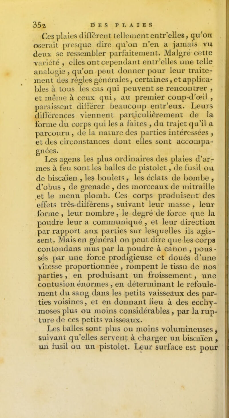 Ces plaies difï’èrent tellement eritr’elles, qu’oil oserait presque dire qu’on n’en a jamais vu deux se ressembler parfaitement. Malgré cette variété , elles ont cependant entr’elles une telle analogie, qu’on peut donner pour leur traite- ment des règles générales, certaines, et applica- bles à tous les cas qui peuvent se rencontrer , et même à ceux qui, au premier coup-d’œil , paraissent différer beaucoup entr’eux. Leurs différences viennent particulièrement de la forme du coips qui les a laites , du trajet qu’il a parcouru , de la nature des parties intéressées , et des circonstances dont elles sont accompa- gnées. Les agens les plus ordinaires des plaies d’ar- mes à feu sont les balles de pistolet, de fusil ou de biscaïen , les boulets, les éclats de bombe , d’obus , de grenade , des morceaux de mitraille et le menu plomb. Ces corps produisent des effets très-différens, suivant leur masse , leur forme , leur nombre, le degré de force que la poudre leur a communiqué , et leur direction par rapport aux parties sur lesquelles ils agis- sent. Mais en général on peut dire que les corps contondans mus par la poudre à canon, pous - sés par une force prodigieuse et doués d’une vitesse proportionnée , rompent le tissu de nos parties, en produisant un froissement, une contusion énormes , en déterminant le refoule- ment du sang dans les petits vaisseaux des par- ties voisines, et en donnant lieu à des ecchy- moses plus ou moins considérables , par la rup- ture de ces petits vaisseaux. Les balles sont plus ou moins volumineuses , suivant qu’elles servent à charger un biscaïen, un fusil ou un pistolet. Leur surface est pour