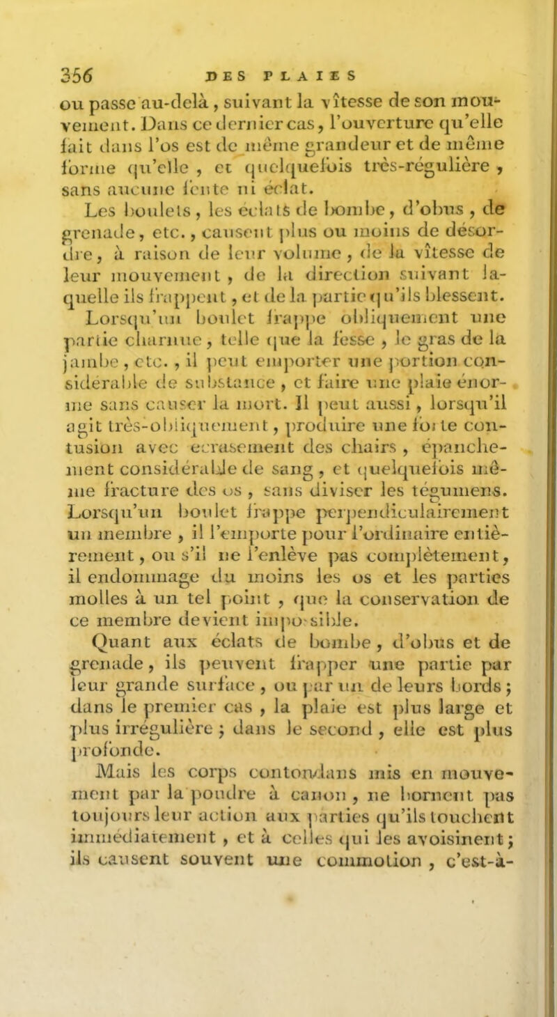 OU passe au-delà, suivant la vitesse de son inou- vemeiit. Dans ce dernier cas, l’ouverture qu’elle lait dans l’os est dc^meine grandeur et de meme lonne qu’elle , et””quelqueldis très-régulière , sans aucune l’ente ni éclat. Les i)üulels , les éclats de Ixmiiie, d’obus , de grenade, etc., causent j)lus ou moins de désor- dre, à raison de leur volume , de la vitesse de leur mouvement , de la direction suivant la- quelle ils frappent, et de la partie <| u’ils blessent. Lors(ju’uu Ijonlet lraj)pe obliqueiiieiit une partie charnue, telle (|ue la fesse , Je gras de la jambe , etc. , il })cut emporter une j'ortion con- sidérable de snljstance , et faire une plaie énor- me sans causer la mort. Il peut aussi, lorsqu’il agit très-obliquement, produire une Iüj te con- tusion avec écrasement des chairs , épanche- ment considéralde de sang , et cjueiquelbis mô- me fracture des os , sans diviser les tégumens. Lorsqu’un lioulet Ifajipe jieipendiculairement un membre , il l’emporte pour l’ordinaire entiè- rement, ou s’il ne l’enlève pas comjilèteinent, il endommage du moins les os et les parties molles à un tel point , que la conservation de ce membre devient iiiijiO'sibie. Quant aux éclats de bombe, d’obus et de grenade, ils peuvent frapper une partie par leur grande surface , ou j;ar lui de leurs boixis j dans le premier cas , la plaie est plus large et plus irrégulière j dans Je second , elle est plus profonde. Mais les corps contorvlans mis en mouve- ment par la pondre à canon , ne bornent pas toujours leur action aux parties qu’ils toucbent immédiatement , et à celles (jui les avoisinent j ils causent souvent une commotion , c’est-à-