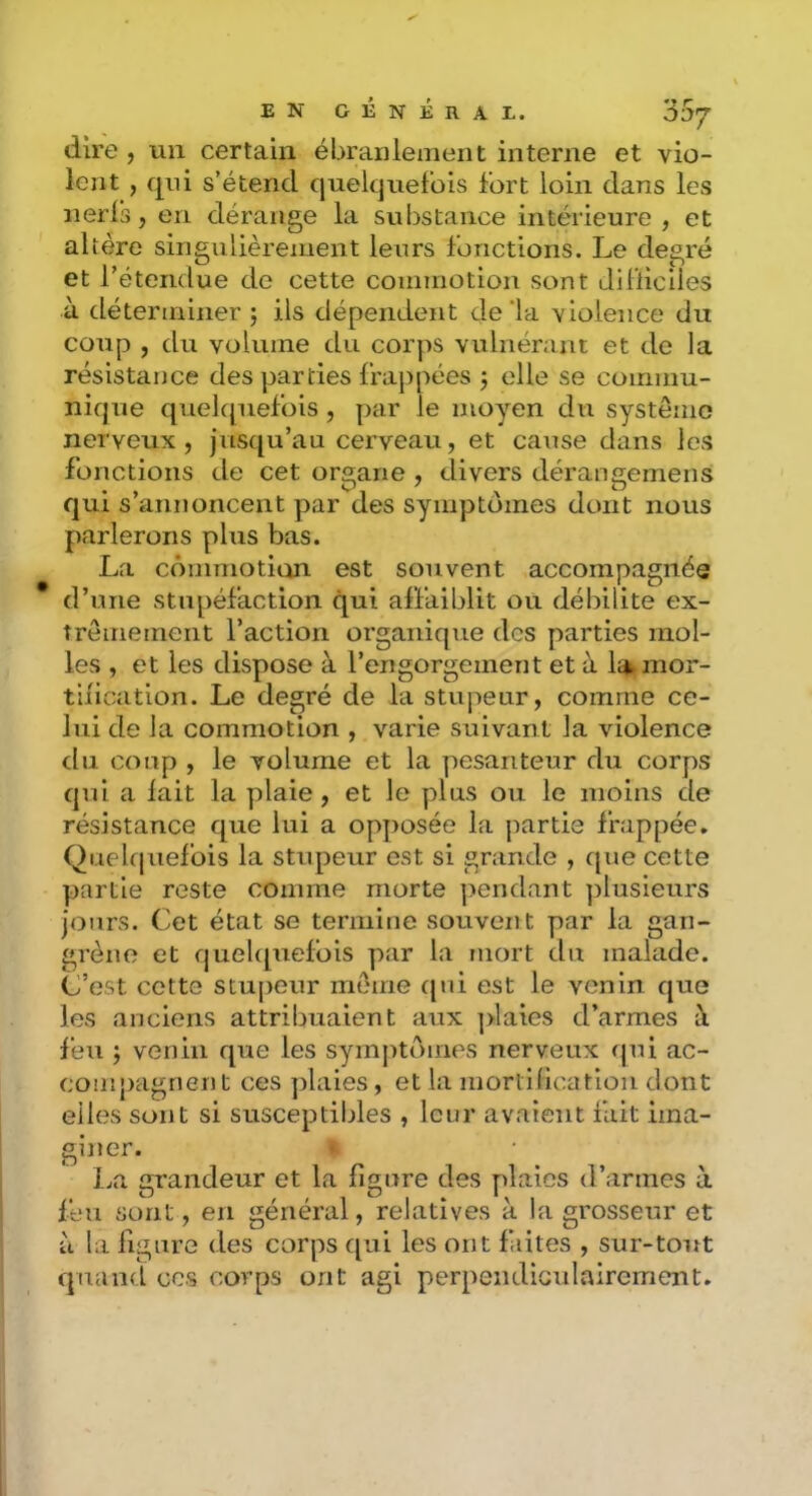 dire , un certain ébranlement interne et vio- lent , qni s’étend quelquefois fort loin dans les nerls, en dérange la substance intérieure , et altère singulièrement leurs fonctions. Le degré et l’étendue de cette commotion sont difiiciles à déterminer; ils dépendent de‘la violence du coup , du volume du corps vulnérant et de la résistance des parties frappées ; elle se commu- nique quelcpiefois , par le moyen du système nerveux, jusqu’au cerveau, et cause dans les fonctions de cet organe , divers dérangemens qui s’annoncent par des symptômes dont nous parlerons plus bas. La commotion est souvent accompagnée d’une stupéfaction qui affaiblit ou débilite ex- trêmement l’action organique des parties mol- les , et les dispose à l’engorgement et à la mor- tification. Le degré de la stupeur, comme ce- lui de la commotion , varie suivant la violence du coup , le volume et la pesanteur du corps qui a lait la plaie, et le plus ou le moins de résistance que lui a opposée la partie frappée. Quelcpiefois la stupeur est si grande , cpie cette partie reste comme morte pendant plusieurs jours. Cet état se termine souvent par la gan- grène et c|uelc[uefbis par la mort du malade. C’est cette stupeur meme cpii est le venin cjue les anciens attribuaient aux ]>laies d’armes à feu ; venin c[ue les symj^tômes nerveux qui ac- compagnent ces plaies, et la mortiücatlon dont elles sont si susceptibles , leur avaient fait ima- giner. La grandeur et la figure des plaies d’armes à feu sont, en général, relatives à la grosseur et ù la ligure des corps c[ui les ont faites , sur-tout cjuand ces corps ont agi perpendicidairement.