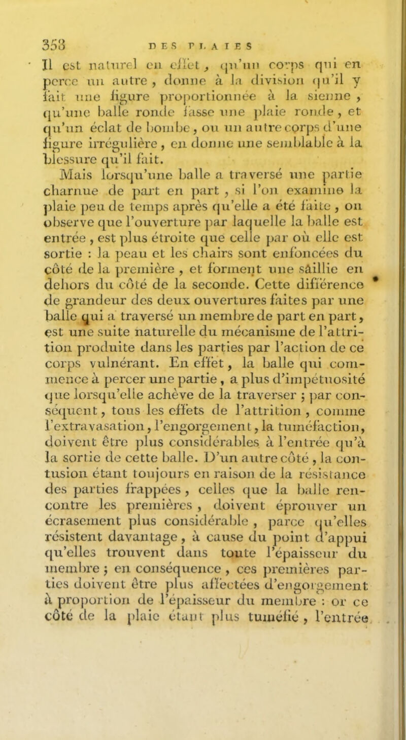 353 DES r I. A I E s Il est naliirel eu elIeL (ju’mi corps qui en perce uii autre , domie à la division (jii’il y l’ait une ligure ])roportionnée à la sienne , qu’une balle ronde lasse une jdaie ronde , et qu’un éclat de bondje, ou un autre corps d’une lioure irrégulière , en donne une seniblable à la Llessure qu’il fait. Mais lorsqu’une balle n traversé une partie charnue de part en part , si l’on examine la ])laie peu de temps après qu’elle a été laite , ou observe que l’ouverture par laquelle la balle est entrée , est plus étroite que celle par où elle est sortie : la peau et les chairs sont enfoncées du côté de la première , et forment une sâillie en dehors du coté de la seconde. Cette difiérence de grandeur des deux ouvertures faites par une halle qui a traversé un membre de part en part, est une suite naturelle du mécanisme de l’attri- tion produite dans les parties par l’action de ce corps vulnérant. En effet, la balle qui com- mence à percer une partie, a plus d’impétuosité que lorsqu’elle achève de la traverser ; ])ar con- sé(|ucnt, tous les effets de l’attrition , comme l’extravasation,l’engorgement,la tuméfaction, doivent être plus considérables à rentrée qu’à la sortie de cette balle. D’un autre côté , la con- tusion étant toujours en raison de la résistance des parties frappées, celles que la balle ren- contre les premières , doivent éprouver un écrasement plus considérable , parce tju’elles résistent davantage, à cause du point d’appui qu’elles trouvent dans toute l’épaisseur du membre j en conséquence , ces premières par- ties doivent être plus affectées d’ejigoigement à pro])ortion de l’épaisseur du membre : or ce côté de la j)laie étant plus tuméfié, l’entrée