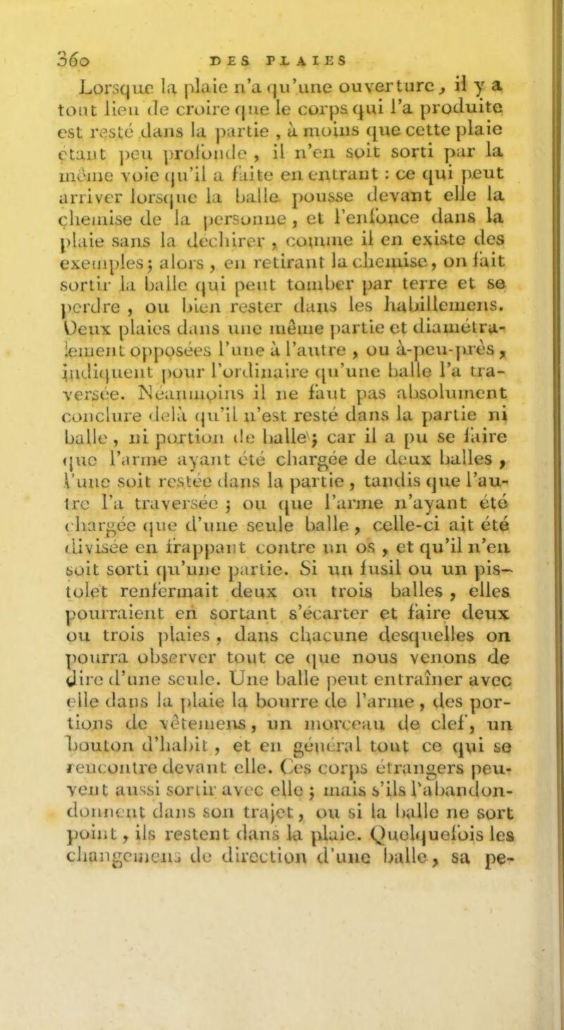 Lorsque la plaie ii’a ([u’une ouverture ^ il y a tout lieu de croire que le corps qui l’a produite est resté dans la partie , à moins que cette plaie étant ])eu ])roronde , U n’en soit sorti par la meme voie (ju’il a faite en entrant : ce qui peut arriver lors(|ue la balle, pousse devant elle la chemise de la |)ersonne , et renfonce dans la plaie sans la déchirer , conmie il en existe des exemples 5 alors , en retirant la chemise, on lait sortir la balle qui peut tomber par terre et se j)erclre , ou bien rester dans les habillenieris. üeux plaies dans tme niêine partie et diamétra- lement opposées Tune à l’autre , ou à-peu-prés , indiquent ])our l’ordinaire ([u’une balle l’a tra- versée. Néanmoins il ne faut pas absolument conclure delà (ju’il n’est resté dans la partie ni balle , ni por tion t!e balle'j car il a pu se laire <}uc l’arrne ayant été chargée de deux balles f l’une soit restée dans lu partie , tandis que l’au- tre l’a traversée j ou t[ue l’arme n’ayant été chargée (|ue d’une seule balle , celle-ci ait été rlivisée en i’rajjpant contre un os , et qu’il n’en, soit sorti c|u’une partie. Si un fusil ou un pis- tolet renfermait deux ou trois balles , elles pourraient en sortant s’écarter et faire deux ou trois jtlaies , dans chacune desquelles on pourra observer tout ce que nous venons de girc d’une seule. Une balle ]ieut entraîner avec elle dans la plaie la bourre de l’arme, des por- tions de vêtemens, un morceau de clef, un bouton d’habit , et en général tout ce qui se reiicoutre devant elle. Ces corps étrangers peu- vent aussi sortir avec elle j mais s’ils l'abandon- donneut dans son trajet, ou si la balle ne sort })oint, ils restent dans la plaie. Quelquefois les changeinens de direction d’une balle, sa pe-