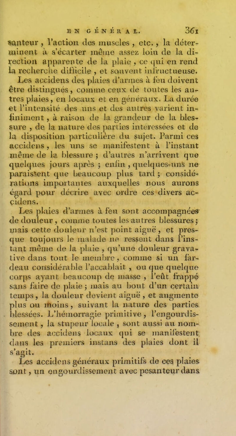 sauteur , l’action des muscles , etc., la déter- minent à s’écarter même assez loin de la di- rection apparente de la plaie , ce tpii en rend la reclierciie diliicile , et souvent infructueuse. Les accideiis des plaies d’armes à léu doivent être distingués, comme ceux de toutes les au- tres plaies, en locaux et en généraux. La durée et l’intensité des uns et dos antres varient in- iiniment, à raison de la grandeur de la bles- sure , de la nature des parties intéressées et de la disposition particulière du sujet. Parmi ces accidens , les uns se manifestent à l’instant même de la blessure ; d’autres n’arrivent que quelques jours après j enlin , quelques-nnS ne paraissent que beaucoup plus tard j considé- rations importantes auxquelles nous aurons egard pour décrire avec ordre ces divers ac- çidens. Les plaies d’armes à feu sont accompagnée» de douleur, connue toutes les autres blessures j mais cette douleur n’est yioint aiguë , et pres- que toujours le malade ne ressent dans l’ins- tant même de la plaie , qu’une douleur grava- live dans tout le membre, comme si un far- deau considérable l’accablait , ou (jue quelque corps ayant beaucoup de masse , l’eût frappé sans faire de plaie j mais au bout d’un certain temps, la douleur devient aiguë , et augmente plus ou moins , suivant la nature des parties blessées. L’hémorragie primitive, l’engourdis- sement , la stupeur locale , sont aussi au nom- bre des accidens locaux (|ui se manii’estent. dans les premiers instans des plaies dont il s’agit. Les accidens généraux primitifs de ces plaies sont, un engourdissement avec pesanteur dans