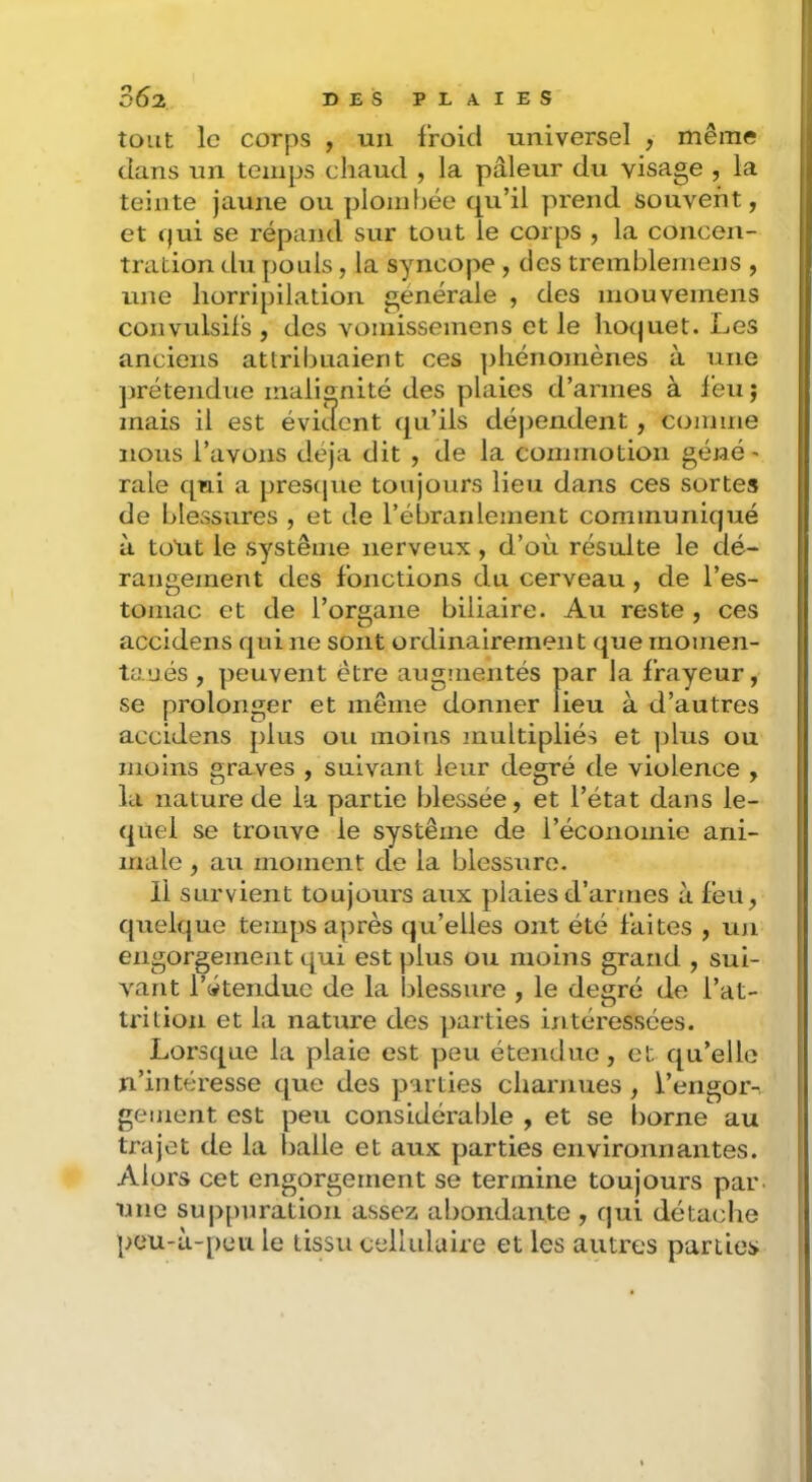 tout le corps , uu froid universel , même dans un temps chaud , la pâleur du visage , la teinte jaune ou ploinfjée qu’il prend souvent, et f)ui se répand sur tout le corps , la concen- tration du pouls, la syncope , des trembleniens , une horripilation générale , des inouveinens convulsifs, des vomissemens et le hoquet. Les anciens attribuaient ces ])hénomènes à une jjrétendue malignité des plaies d’armes à feu; znais il est évkient qu’ils déjzendent, comme nous l’avons déjà dit , de la commotion géné ' raie qui a prestpie toujours lieu dans ces sortes de blessures , et de rébranlement communiqué à totrt le système nerveux , d’où résulte le dé- rangement des fonctions du cerveau, de l’es- tomac et de l’organe biliaire. Au reste , ces accidens qui ne sont ordinairement que rnonien- taués , peuvent être augnientés par la frayeur, se prolonger et même donner lieu à d’autres accidens plus ou moins multipliés et plus ou moins graves , suivant leur degré de violence , lu nature de la partie blessée, et l’état dans le- quel se trouve le système de l’économie ani- male , au moment de la blessure. 11 survient toujours aux plaies d’armes à feu, quelque temps a])rès qu’elles ont été faites , un engorgement qui est plus ou moins grand , sui- vant l’étendue de la blessure , le degré de l’at- trition et la nature des jzarties izitéressées. Lorsque la plaie est peu étendue, et qu’elle n’intéresse que des parties charnues , l’engor- gement est peu considérable , et se borne au trajet de la balle et aux parties environnantes. Alors cet engorgement se termine toujours par. une suppuration assez abondante, qui détache peu-à-peu le tissu cellulaire et les autres parties