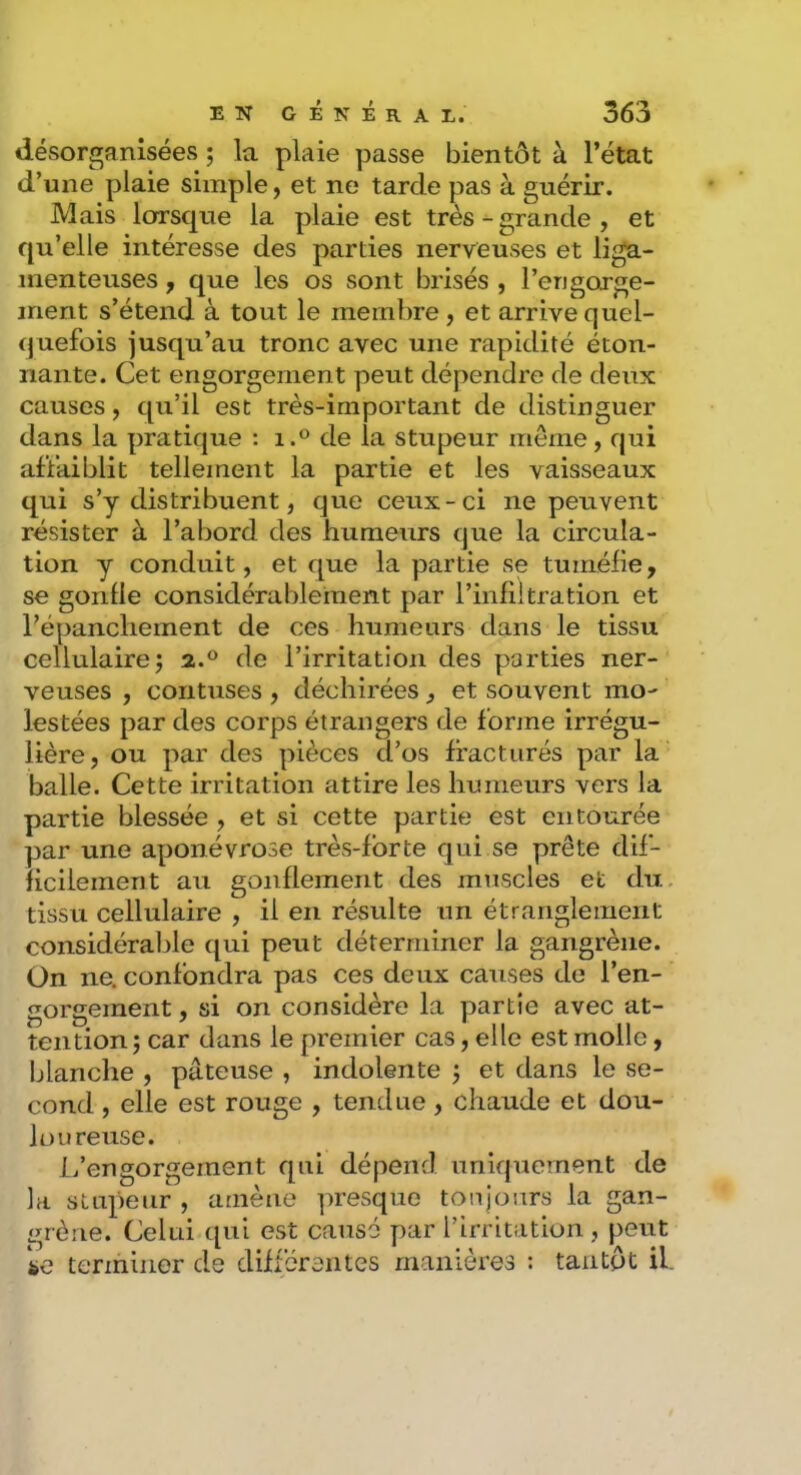 désorganisées ; la plaie passe bientôt à l’état d’une plaie simple, et ne tarde pas à guérir. Mais lorsque la plaie est trèsgrande , et qu’elle intéresse des parties nerveuses et liga- menteuses , que les os sont brisés , l’engorge- ment s’étend à tout le membre, et arrivequel- (juefois jusqu’au tronc avec une rapidité éton- nante. Cet engorgement peut dépendre de deux causes, qu’il est très-important de distinguer dans la pratique : i.® de la stupeur meme, qui affaiblit tellement la partie et les vaisseaux qui s’y distribuent, que ceux-ci ne peuvent résister à l’abord des humeurs que la circula- tion y conduit, et que la partie se tuméfie, se gonfle considérablement par l’infiitration et l’épanchement de ces humeurs dans le tissu cellulaire J 2.® de l’irritation des parties ner- veuses , contuses , déchirées, et souvent mo- lestées par des corps étrangers de forme irrégu- lière , ou par des pièces d’os fracturés par la balle. Cette irritation attire les humeurs vers la partie blessée , et si cette partie est entourée par une aponévrose très-forte qui se prête dif- ficilement au gonflement des mtiscles et du. tissu cellulaire , il en résulte un étranglement considérable qui peut déterminer la gangrène. Ün ne. confondra pas ces deux causes de l’en- gorgement , si on considère la partie avec at- tention 5 car dans le premier cas, elle est molle, Ijlanche , pâteuse , indolente ; et dans le se- cond , elle est rouge , tendue, chaude et dou- loureuse. L’engorgement qui dépend uniquement de la stupeur , amène presque toujours la gan- grène. Celui qui est causé par l’irritation, peut io terininor de différentes manières : tantôt il.
