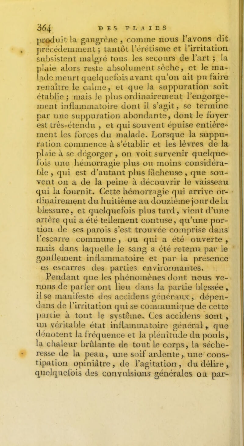 produit la gangrène , comme nous l’avons dît précédemment; tantôt l’érétisme et rirritatioii subsistent malgré tous les secours de l’art ; la plaie alors reste absolument sèche, et le ma- lade meurt quelquefois avant (pi’on ait pu faire renaître le calme, et que la suppuration soit établie; mais le plus ordinairement l’engorge- ment inllammatoire dont il s’agit, se termine par une suppuration abondante, dont le foyer est très-étendu , et qui souvent épuise entière- ment les forces du malade. Lorsque la suppu- ration commence à s’établir et les lèvres de la plaie à se dégorger , on voit survenir quelque- fois une hémorragie plus ou moins considéra- Ide , qui est d’autant plus lâcheuse , que sou- vent on a de la peine à découvrir le vaisseau qui la Iburnit. Cette hémorragie qui arrive or- dinairement du huitième au douzième jour delà blessure, et quelquefois plus tard, vient d’une artère qui a été tellement contuse, qu’une por- tion de scs parois s’est trouvée comprise dans l’escarre commune, ou qui a été ouverte , mais dans laquelle le sang a été retenu par le gonflement inflammatoire et par la presence es escarres des parties environnantes. Pendant que les ])hénomènes dont nous ve- nons de parler ont lieu dans la partie lilçssée , il se manifèsto des accidens généraux, dépen- dans de l’irritation (pii se communique de cette }).artie à tout le système. Ces accidens sont , un véritable état inllammatoiro général ^ que dénotent la fréquence et la plénitude du jiouls, la chaleur brûlante de tout le corps, la séche- resse de la peau, une soif ardente, une cons- tipation opiniâtre, de l’agitation, du délire , quelquefois des convulsions générales ou par-