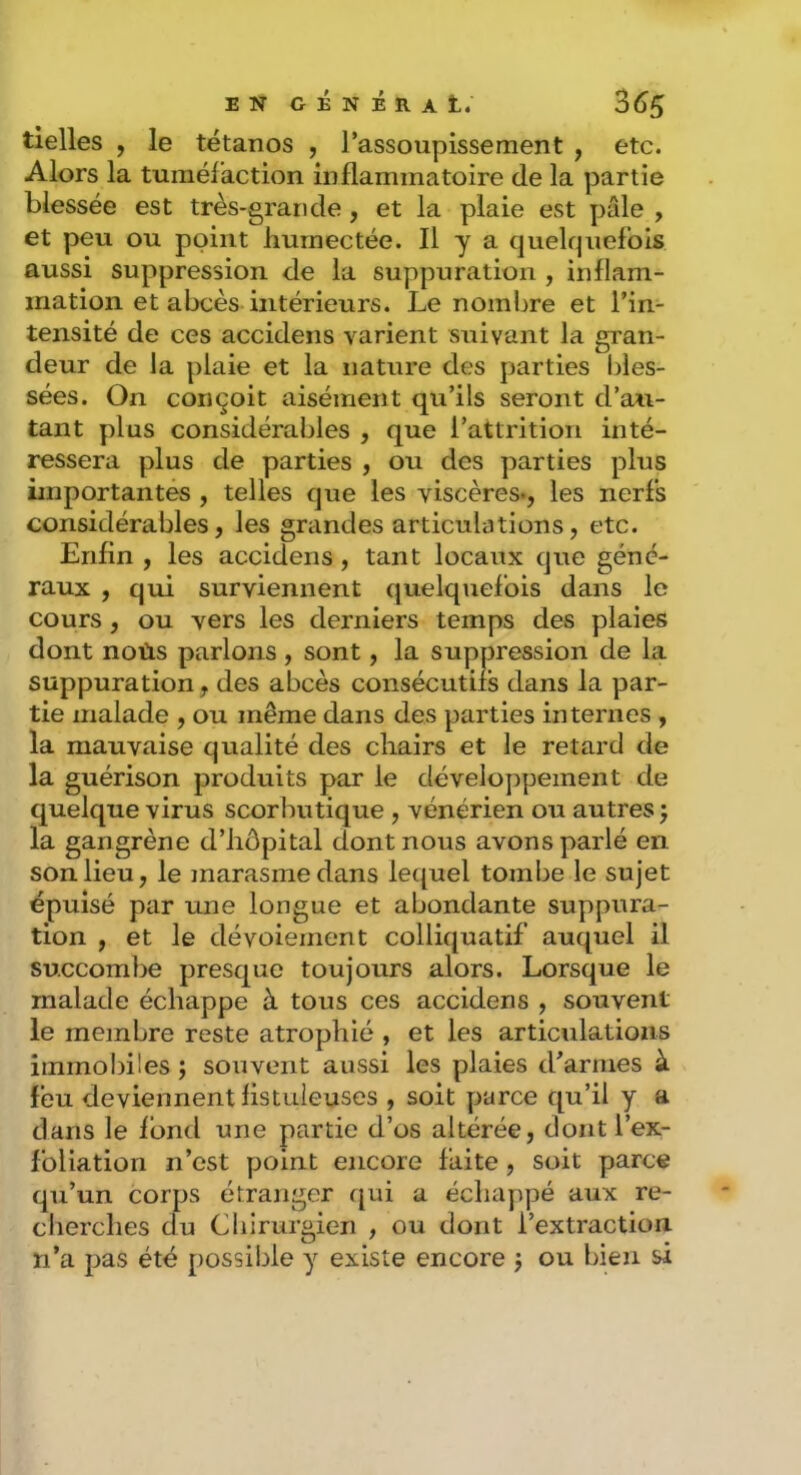 tielles , le tétanos , l’assoupissement , etc. Alors la tuméfaction inflammatoire de la partie blessée est très-grande , et la plaie est pâle , et peu ou point humectée. Il y a quelquefois aussi suppression de la suppuration , inflam- mation et abcès intérieurs. Le nombre et l’in- tensité de ces accidens varient suivant la gran- deur de la plaie et la nature des parties bles- sées. On conçoit aisément qu’ils seront d’au- tant plus considérables , que l’attrition inté- ressera plus de parties , ou des parties plus importantes , telles que les viscères., les nerfs considérables, les grandes articulations, etc. Enfin , les accidens, tant locaux que géné- raux , qui surviennent quelquefois dans le cours, ou vers les derniers temps des plaies dont noùs parlons , sont, la suppression de la suppuration, des abcès consécutifs dans la par- tie malade , ou même dans des parties internes , la mauvaise qualité des chairs et le retard de la guérison produits par le développement de quelque virus scorbutique , vénérien ou autres j la gangrène d’hôpital dont nous avons parlé en son lieu, le marasme dans lequel tombe le sujet épuisé par une longue et abondante suppura- tion , et le dévoiement colliquatif auquel il succombe presque toujours alors. Lorsque le malade échappe à tous ces accidens , souvent le membre reste atrophié , et les articulations immoI)iles ; souvent aussi les plaies d’armes à feu deviennent listuieuses , soit yrarce qu’il y a dans le fond une partie d’os altérée, dontTex- foliation n’est point encore faite, soit parce qu’un corps étranger f[ui a échappé aux re- cherches du Chirurgien , ou dont l’extraction, n’a pas été possible y existe encore j ou bien si