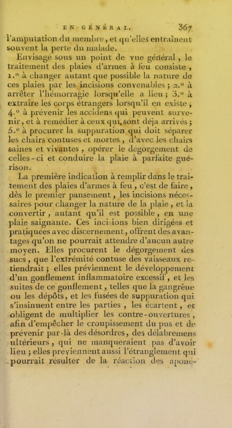 l’amputation du membre, et qu’elles entraînent souvent la perte du malade. Envisagé sous un y)oint de vue géiléral , le traitement des plaies d’armes à léu consiste , 1.*^ à changer autant que possible la nature de ces plaies par les incisions convenables j 2.® à arrêter l’iiéniorragie lorsqu’elle a lieu j 3.® à extraire les corps étrangers lorsqu’il en existe j 4-° à prévenir les accidens qui peuvent surve- nir, et à remédier à ceux qui,sont déjà arrivés ; 5.° à procurer la suppuration qui doit séparer les chairs contuses et mortes , d’avec les chairs saines et vivantes , opérer le dégorgement de celles - ci et conduire la plaie à parfaite gué- rison . La première indication à remplir dans le trai- tement des plaies d’armes à feu , c’est de faire , dès le premier pansement, les incisions néces- saires pour changer la nature de la ]daie , et la convertir , autant qu’il est possible , en une jdaie saignante. Ces incitions bien dirigées et pratiquées avec discernement, offrent des avan- tages qu’on ne pourrait attendre d’aucun autre moyen. Elles procurent le dégorgement des sucs, que l’extrémité contuse des vaisseaux re- tiendrait ; elles préviennent le développement d’un gonflement inflammatoire excessif, et les suites de ce gonflement, telles que la gangrène ou les dépôts, et les fusées de suppuration qui s’insinuent entre les yjarties , les écartent, et obligent de multiplier les contre - ouvertures , afin d’empêcher le croupissement du y^us et do prévenir par-là des désordres, des délabremens ultérieurs , qui ne manqueraient pas d’avoir lieu J elles préviennent aussi l’étranglement qui .pourrait résulter de la réaction des ay)oné-