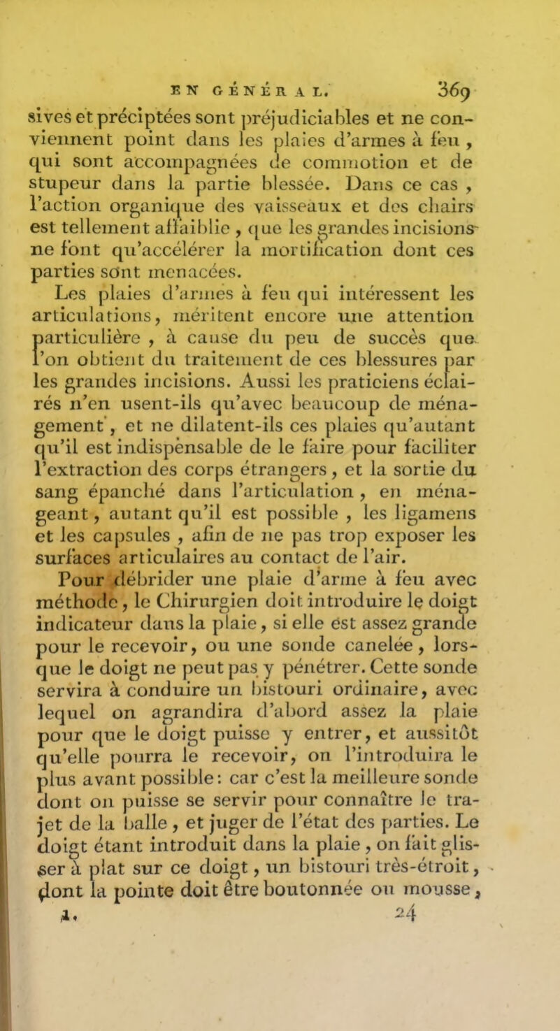 slves etpréclptées sont préjudiciables et ne con- viennent point dans les plaies d’armes à feu , qui sont accompagnées de commotion et de stupeur dans la partie blessée. Dans ce cas , l’action organûjue des vaisseaux et des chairs est tellement airaiblic , ([ue les grandes incisions- ne font qu’accélérer la mortification dont ces parties sont menacées. Les plaies d’armes à feu qui intéressent les articulations, méritent encore une attention Ï»articulière , à cause du peu de succès que- ’on obtient du traitement de ces blessures par les grandes incisions. Aussi les praticiens éclai- rés n’en usent-ils qu’avec beaucoup de ména- gement’, et ne dilatent-ils ces plaies qu’autant qu’il est indispensable de le faire pour faciliter l’extraction des corps étrangers, et la sortie du sang épanché dans l’articulation , en ména- geant, autant qu’il est possible , les ligamens et les capsules , afin de ne pas trop exposer les surfaces articulaires au contact de l’air. Pour débrider une plaie d’arme à feu avec méthode, le Chirurgien doit introduire le doigt indicateur dans la plaie, si elle est assez grande pour le recevoir, ou une sonde canelée, lors- que le doigt ne peut pas y pénétrer. Cette sonde servira à conduire un bistouri ordinaire, avec lequel on agrandira d’abord assez la plaie pour que le doigt puisse y entrer, et aussitôt qu’elle pourra le recevoir, on l’introduira le plus avant possible : car c’est la meilleure sonde dont on puisse se servir pour connaître le tra- jet de la balle , et juger de l’état des parties. Le doigt étant introduit dans la plaie , on fait glis- ser à plat sur ce doigt, un bistouri très-étroit, ^ont la pointe doit être boutonnée on moLisse, A. ^4