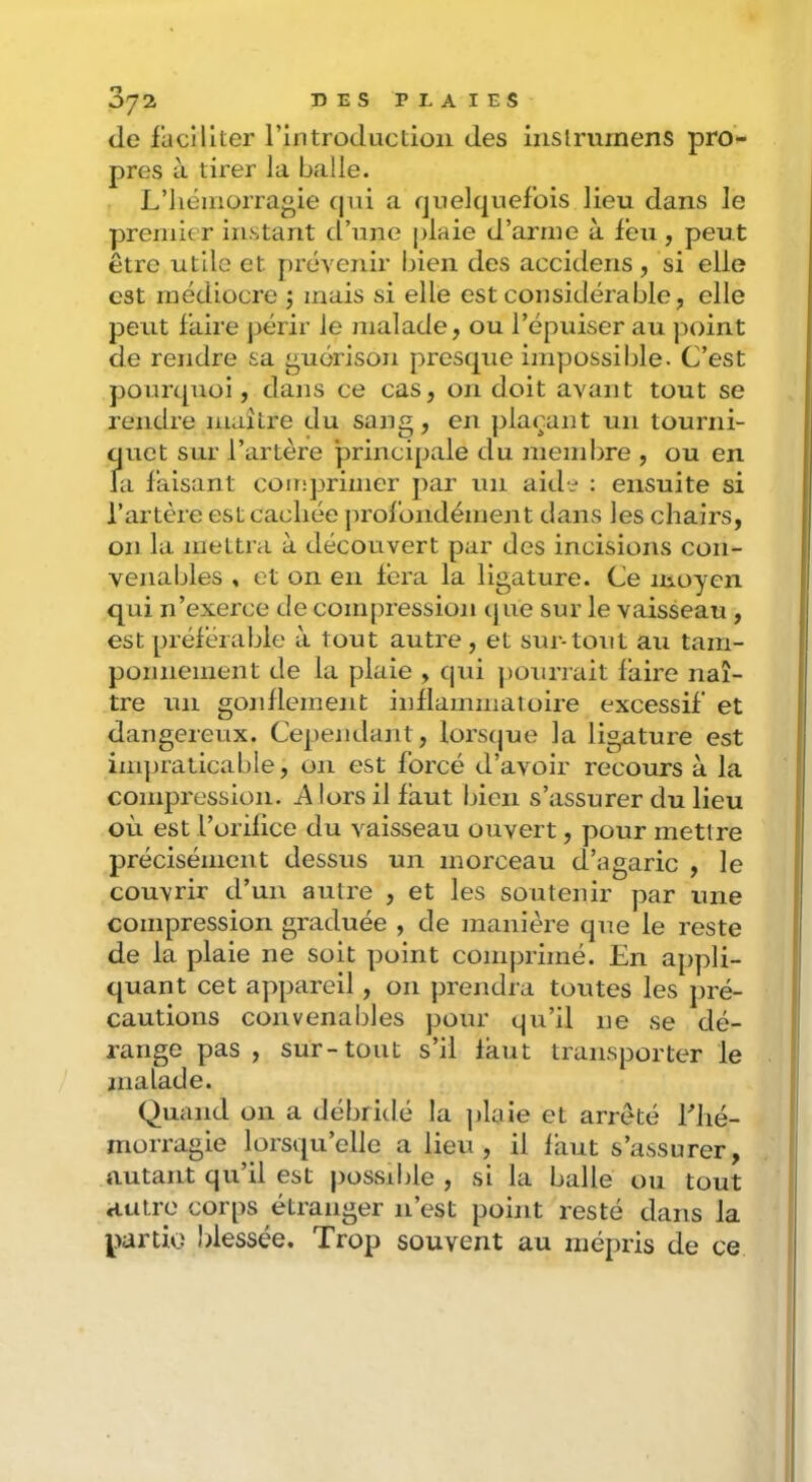 de faciliter rintroductioii des iiislrurnens pro- pres à tirer la balle. L’hémorragie (jni a quelquefois lieu dans le premier instant d’une plaie d’arme à leu, peut être utile et prévenir bien des accideiis , si elle est médiocre j mais si elle est considérable, elle peut faire jtérir le malade, ou l’épuiser au point de rendre sa guérison presque impossible. C’est pourquoi, dans ce cas, on doit avant tout se rendre maître du sang, en plaçant un tourni- Ïjuet sur l’artère principale du niendire , ou en a faisant coir;primer par un aide : ensuite si l’artère est cachée juofondément clans les chairs, on la mettra à découvert par des incisions con- venables , et on en fera la ligature. Ce moyen qui n’exerce de compression cjue sur le vaisseau, est préférable à tout autre , et sur-tout au tam- ponnement de la plaie , qui pouri ait faire naî- tre un gonllement inllammatoire excessif et dangereux. Cependant, lors(|ue la ligature est ini])raticable, on est forcé d’avoir recours à la compression. A lors il faut bien s’assurer du lieu où est l’orilice du vaisseau ouvert, pour mettre précisément dessus un morceau d’agaric , le couvrir d’un autre , et les soutenir par une compression graduée , de manière que le reste de la plaie ne soit point conij)rimé. En appli- quant cet appareil, 011 prendra toutes les pré- cautions convenables pour qu’il ne se dé- range pas , sur-tout s’il laut transporter le malade. Quand on a débridé la plaie et arrêté Lhé- morragie lorsqu’elle a lieu, il laut s’assurer, autant qu’il est possdde , si la balle ou tout autre corps étranger n’est point resté dans la partie' blessée. Trop souvent au mépris de ce