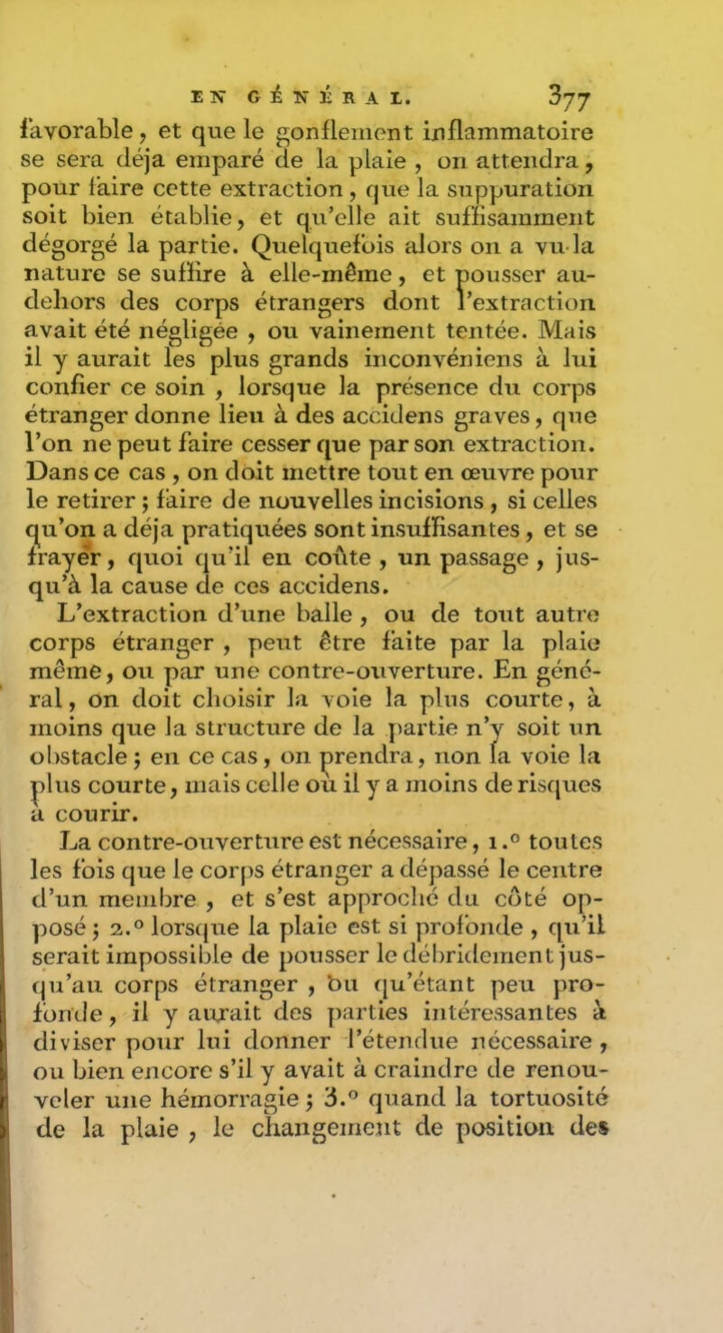 favorable, et que le gonüemont inflammatoire se sera déjà emparé de la plaie , on attendra, pour faire cette extraction, que la suppuration soit bien établie, et qvi’elle ait suffisamment dégorgé la partie. Quelquefois alors on a vu-la nature se suffire à elle-même, et pousser au- deliors des corps étrangers dont l’extraction avait été négligée , ou vainement tentée. Mais il y aurait les plus grands inconvéniens à lui confier ce soin , lorsque la présence du corps étranger donne lieu à des accidens graves, que l’on ne peut faire cesser que par son extraction. Dans ce cas , on doit mettre tout en œuvre pour le retirer ; faire de nouvelles incisions , si celles qu’on a déjà pratiquées sont insuffisantes, et se frayer, quoi qu’il en coûte , un passage , jus- qu’à la cause de ces accidens. L’extraction d’une balle , ou de tout autre corps étranger , peut être faite par la plaie même, ou par une contre-ouverture. En géné- ral , on doit choisir la voie la plus courte, à moins que la structure de la partie n’y soit un oI)Stacle J en ce cas, on prendra, non la voie la ^lus courte, mais celle ou il y a moins de risques a courir. La contre-ouverture est nécessaire, itoutes les fois que le corps étranger a dépassé le centre d’un membre , et s’est approché du côté op- posé J 2.0 lorsque la plaie est si profonde , qu’il serait impossible de pousser le débridement jus- qu’au corps étranger , bu qu’étant peu pro- fonde , il y aujait des parties intéressantes à diviser pour lui donner l’étendue nécessaire , ou bien encore s’il y avait à craindre de renou- veler une hémorragie \ 3.o cjuand la tortuosité de la plaie , le changement de position des