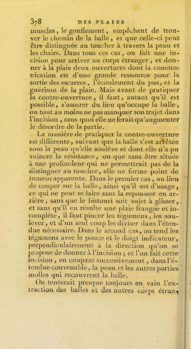 muscles, le gonflement, empêchent de trou- ver le chemin de la balle, et que celle-ci peut être distinguée au toucher à travers la peau et les chairs. Dans tous ces cas , on fait une in- cision pour arriver au corps étranger , et don- ner à la plaie deux ouvertures dont la commu- nication est d’une grande ressource pour la sortie des escarres , l’écoulement du pus, et la guérison de la plaie. Mais avant de pratiquer la contre-ouverture, il faut, autant qu’il est possible, s’assurer du lieu qu’occupe la balle, ou tout au moins ne pas manquer son trajet dans l’incision , sans quoi elle ne ferait qu’augmenter Je désordre de la partie. La manière de ])ratiquer la contre-ouverture est difïérente, suivant que la balle s’est arrêtée sous la peau qu’elle soulève et dont elle n’a pu vaincre la résistance, ou que sans être située à une profondeur qui ne permettrait pas de la distinguer au toucher, elle ne forme point de tumeur apparente. Dans le }>remier cas , au lieu de couper sur la balle, ainsi qu’il est d’usage, ce ((ui ne peut se faire sans la repousser en ar- rière , sans que le bistouri soit sujet à glisser, et sans qu’il en résulte une plaie frangée et in- complète, il faut pincer les tégurnens , les sou- lever, et d’un seul coup les diviser dans l’éten- due nécessaire. Dans le second cas, on tend les tégurnens avec le pouce et le doigt indicateur, })erpendiculaireinent à la direction qu’on se juopose de donner à l’incision ; et l’on fait cette incision, en coupant successivement, dans l’é- tendue convenable, la peau et les autres parties molles qui recouvrent la balle. On tenterait presque toujours en vain l’ex- traction des balles et des autres corps étran-^