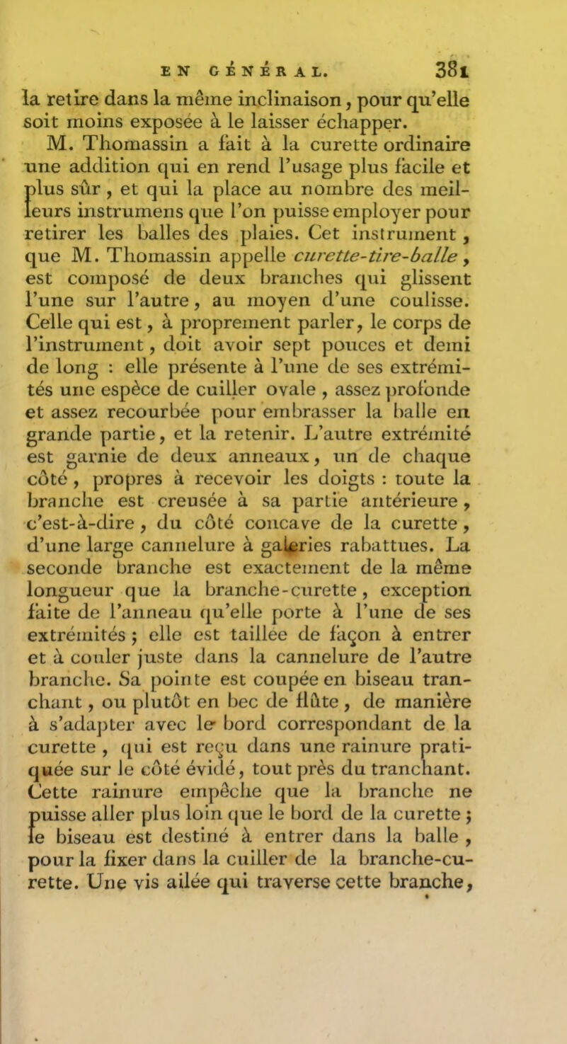 la retire dans la même inclinaison, pour qu’elle soit moins exposée à le laisser échapper. M. Thomassin a fait à la curette ordinaire une addition qui en rend l’usage plus facile et Ï)lus sûr , et qui la place au nombre des meil- eurs instrumens que l’on puisse employer pour retirer les balles des plaies. Cet instrument , que M. Thomassin appelle curette-tire-balle ^ est composé de deux branches qui glissent l’une sur l’autre, au moyen d’une coulisse. Celle qui est, à proprement parler, le corps de l’instrument, doit avoir sept pouces et demi de long : elle présente à l’une de ses extrémi- tés une espèce de cuiller ovale , assez profonde et assez recourbée pour embrasser la balle en grande partie, et la retenir. L’autre extrémité est garnie de deux anneaux, un de chaque côté, propres à recevoir les doigts : toute la branche est creusée à sa partie antérieure, c’est-à-dire, du côté concave de la curette, d’une large cannelure à galeries rabattues. La seconde branche est exactement de la même longueur que la branche-curette , exception faite de l’anneau qu’elle porte à l’une de ses extrémités ; elle est taillee de façon à entrer et à couler juste dans la cannelure de l’autre branche. Sa pointe est coupée en biseau tran- chant , ou plutôt en bec de flûte , de manière à s’adapter avec le bord correspondant de la curette , (pii est reçu dans une rainure prati- quée sur le côté évidé, tout près du tranchant. (Jette rainure empêche que la branche ne puisse aller plus loin que le bord de la curette ; ie biseau est destiné à entrer dans la balle , pour la fixer dans la cuiller de la branche-cu- rette. Une vis ailée qui traverse cette branche,