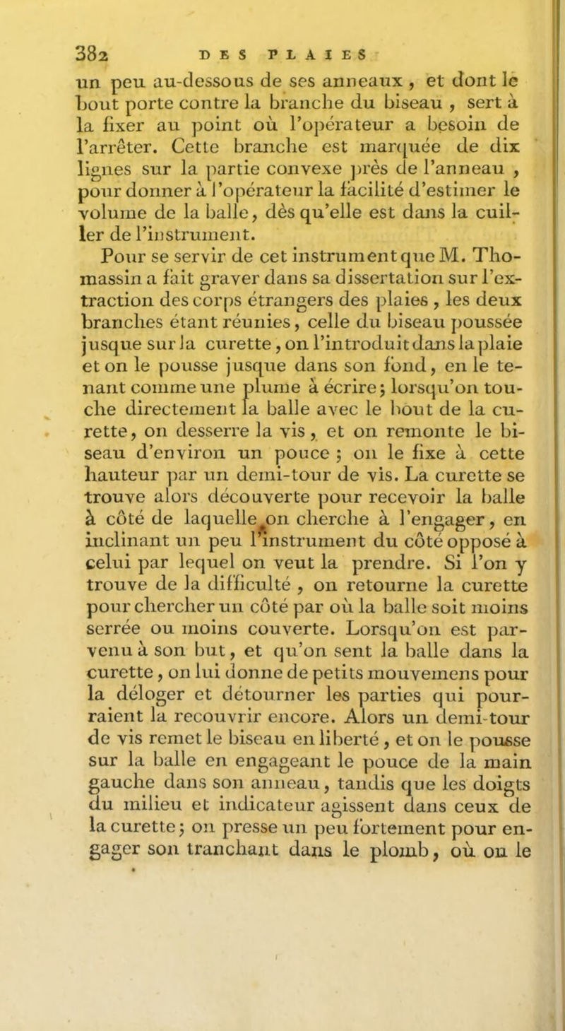 un peu au-dessous de ses anneaux , et dont le Ijout porte contre la branche du biseau , sert à la fixer au point où l’opérateur a besoin de l’arrêter. Cette branche est manpiée de dix lignes sur la partie convexe ])rès de l’anneau , pour donner à l’opérateur la facilité d’estimer le volume de la balle, dès qu’elle est dans la cuil- ler de l’instrument. Pour se servir de cet instrument que M. Tho- massin a fait graver dans sa dissertation sur l’ex- traction des corps étrangers des plaies , les deux branches étant réunies, celle du biseau poussée jusque sur la curette, on l’introduit dans la plaie et on le pousse jusque dans son fond, en le te- nant comme une plume à écrire j lorsqu’on tou- che directement la balle avec le liout de la cu- rette, on desserre la vis, et on remonte le bi- seau d’environ un pouce ; on le fixe à cette hauteur par un demi-tour de vis. La curette se trouve alors découverte pour recevoir la balle à côté de laquelle^on cherche à l’engager, en inclinant un peu l’instrument du côté opposé à celui par lequel on veut la prendre. Si l’on y trouve de la difficulté , on retourne la curette pour chercher un côté par où la balle soit moins serrée ou moins couverte. Lorsqu’on est par- venu à son but, et qu’on sent la balle dans la curette, on lui donne de petits mouveinens pour la déloger et détourner les parties qui pour- raient la recouvrir encore. Alors un demi-tour de vis remet le biseau en liberté, et on le pousse sur la balle en engageant le pouce de la main gauche dans son anneau, tandis que les doigts du milieu et indicateur agissent dans ceux de la curette j oîi presse un peu fortement pour en- gager son tranchant dans le plomb, où on le