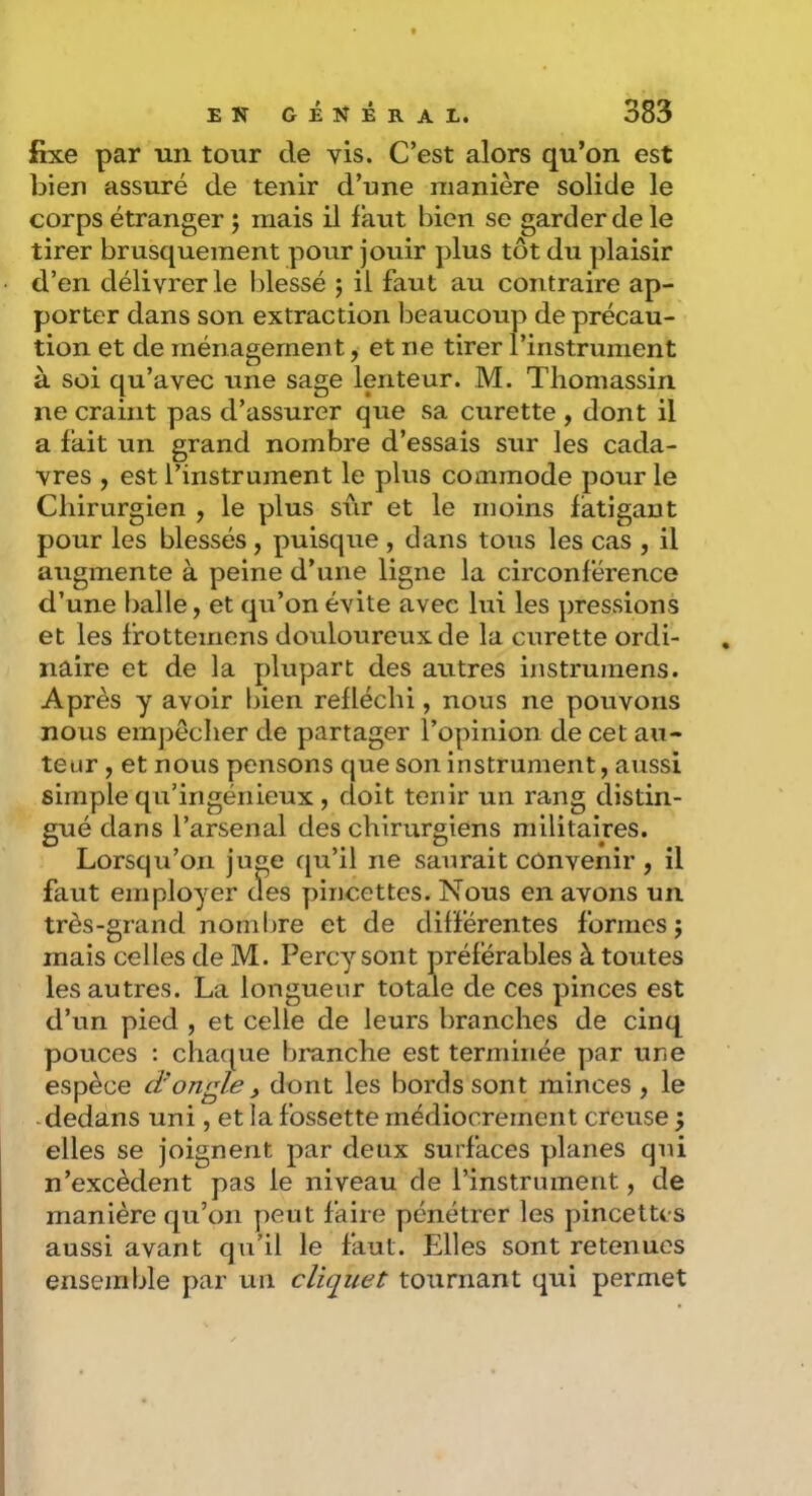fixe par un tour de vis. C’est alors qu’on est bien assuré de tenir d’une manière solide le corps étranger j mais il faut bien se garder de le tirer brusquement pour jouir plus tôt du plaisir d’en délivrer le Idessé 5 il faut au contraire ap- porter dans son extraction beaucoup de précau- tion et de ménagement, et ne tirer l’instrument à soi qu’avec une sage lenteur. M. Tliomassin ne craint pas d’assurer que sa curette , dont il a fait un grand nombre d’essais sur les cada- vres , est l’instrument le plus commode pour le Chirurgien , le plus sur et le moins fatigant pour les blessés, puisque , dans tous les cas , il augmente à peine d’une ligne la circonférence d’une balle, et qu’on évite avec lui les pressions et les Ifottemens douloureux de la curette ordi- naire et de la plupart des autres instruinens. Après y avoir bien réfléchi, nous ne pouvons nous empêcher de partager l’opinion de cet au- teur , et nous pensons que son Instrument, aussi simple qu’ingénieux, doit tenir un rang distin- gué dans l’arsenal des chirurgiens militaires. Lorsqu’on juge qu’il ne saurait convenir , il faut employer des pincettes. Nous en avons un très-grand nombre et de différentes formes; mais celles de M. Percy sont préférables à toutes les autres. La longueur totale de ces pinces est d’un pied , et celle de leurs branches de cinq pouces : chaque branche est terminée par une espèce d'ongle ^ dont les bords sont minces , le dedans uni, et la fossette médiocrement creuse ; elles se joignent par deux surfaces planes qui n’excèdent pas le niveau de rinstrnment, de manière qu’on peut faire pénétrer les pincettes aussi avant qu’il le faut. Elles sont retenues ensemble par un cliquet tournant qui permet
