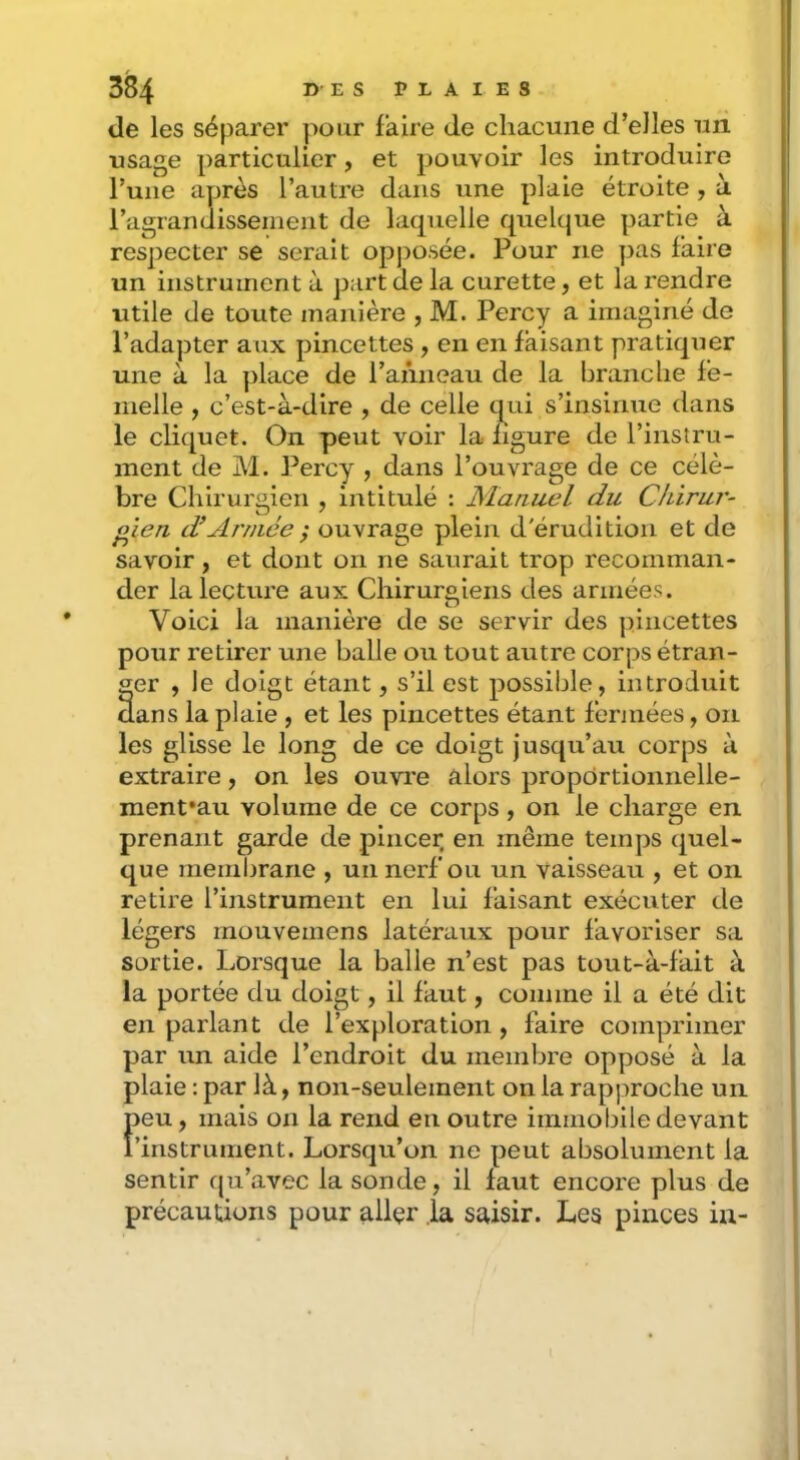 de les séparer pour faire de chacune d’elles un usage particulier, et pouvoir les introduire l’une après l’autre dans une plaie étroite , à ragrandisseinent de laquelle quelque partie à respecter se serait opj:>osée. Pour ne pas faire un instrument à part de la curette, et la rendre utile de toute manière , M. Percy a imaginé de l’adapter aux pincettes , en en faisant pratiquer une à la place de l’anneau de la branche fe- melle , c’est-à-dire , de celle q^ui s’insinue dans le cliquet. On peut voir la ligure de l’instru- ment de M. l^ercy , dans l’ouvrage de ce célè- bre Chirurgien , intitulé : Manuel du Ckirur- o'ien d’Armée ; ouvraae plein d'érudition et de savoir, et dont on ne saurait trop recomman- der la lecture aux Chirurgiens des années. Voici la manière de se servir des pincettes pour retirer une balle ou tout autre corps étran- ger , le doigt étant, s’il est possible, introduit aie , et les pincettes étant fermées, on le long de ce doigt jusqu’au corps à on les ouvre alors propdrtionnelle- menfau volume de ce corps , on le charge en prenant garde de pincer en même temps (Quel- que membrane , un nerf ou un vaisseau , et on retire l’instrument en lui faisant exécuter de légers mouveinens latéraux pour favoriser sa sortie. Lorsque la balle n’est pas tout-à-fait à la portée du doigt, il faut, comme il a été dit en parlant de l’exploration , faire comprimer par un aide l’endroit du membre opposé à la plaie : par là, non-seulement on la rapproche un Feu, mais on la rend en outre immobile devant instrument. Lorsqu’on ne peut absolument la sentir qu’avec la sonde, il faut encore plus de précautions pour allçr la saisir. Les pinces in- aans la pi les glisse extraire,