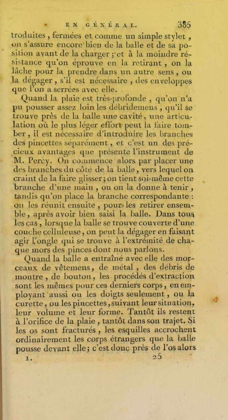 troduites , fermées et comme un simple stylet , on s’assure encore bien de la balle et de sa po- sition avant de la charger 3*et à la moindre ré- sistance qu’on éprouve en la retirant , on la lâche pour la prendre dans un autre sens , ou la dégager, s’il est nécessaire , des enveloppes que l’on a serrées avec elle. Quand la plaie est très-profonde , qu’on n’a pu pousser assez loin les débridemens , qu’il se trouve près de la balle une cavité, une articu- lation où le ]ilus léger effort peut la faire tom- ber , il est nécessaire d’introduire les branches des pincettes séparément, et c’est un des pré- cieux avantages que ]uésente l’instrument de M. Percy. On commence alors par placer une des l)raiiches du côté de la balle, vers lequel on craint de la faire glisser j on tient soi-même cette branche d’une iiuiin , ou on la donne à tenir , tandis qu’on place la branche correspondante : on les réunit ensuite , pour* les retirer ensem- ble , après avoir bien saisi la balle. Dans tou^ les cas , lorsque la balle se trouve couverte d’une couche celluleuse, on peut la dégager en faisant agir l’ongle qui se trouve à l’extrémité de cha- que mors des pinces dont nous parlons. Quand la balle a entraîné avec elle des mor- ceaux de vêtemens, de métal , des débris de montre , de bouton, les procédés d’extraction sont les mêmes pour ces derniers corps, en em- ployant aussi ou les doigts seulement, ou la curette, ou les pincettes, suivant leur situation, leur volume et leur forme. Tantôt ils restent à l’orifice de la plaie , tantôt dans son trajet. Si les os sont fracturés , les esquilles accrochent ordinairement les corps étrangers que la l)alle pousse devant ellej c’est donc près de l’os alors 1. 25