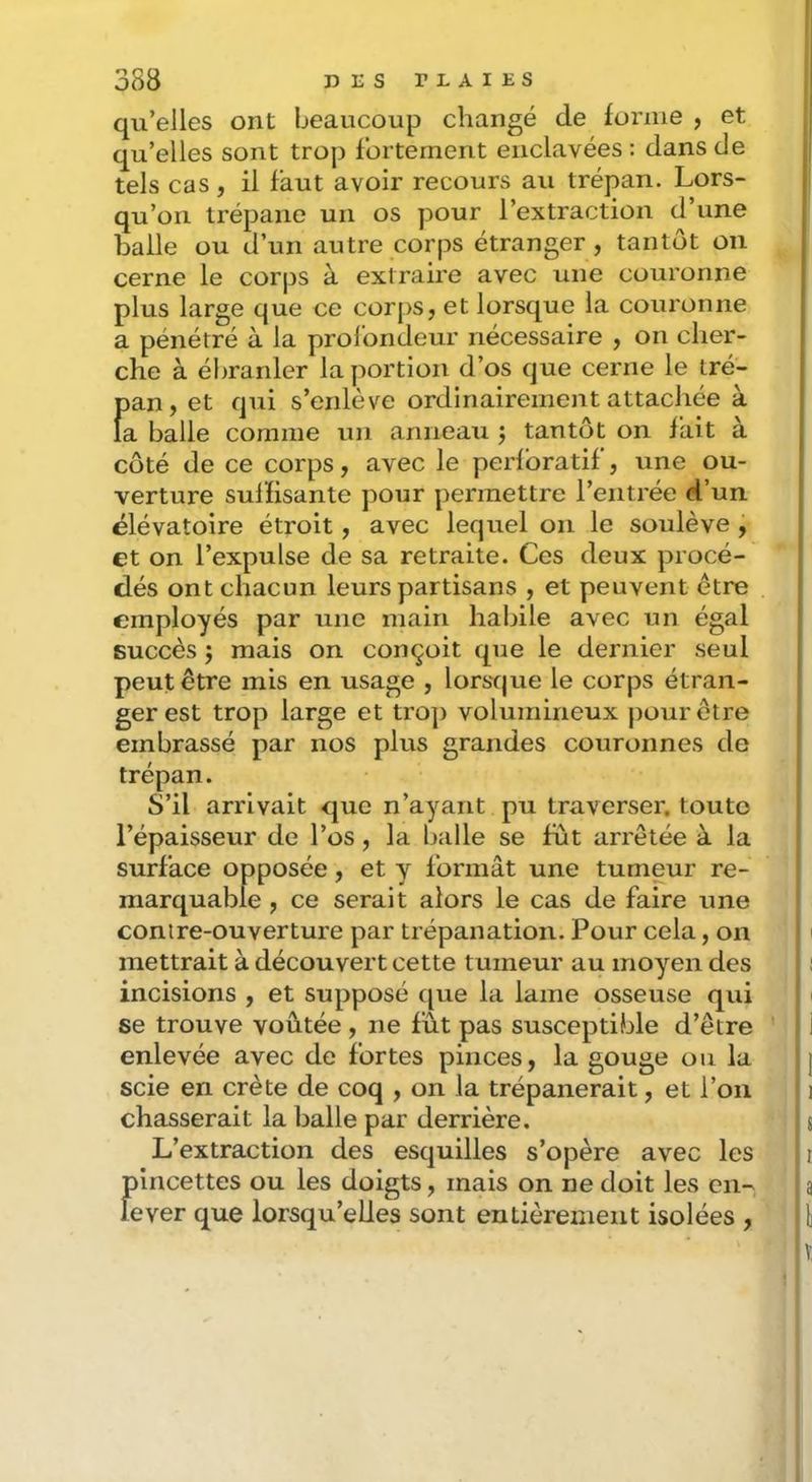qu’elles ont beaucoup changé de forme , et qu’elles sont trop fortement enclavées : dans de tels cas, il faut avoir recours au trépan. Lors- qu’on trépane un os pour l’extraction d’une balle ou d’un autre corps étranger, tantôt ou cerne le corps à extraire avec une couronne plus large que ce corps, et lorsque la couronne a pénétré à la profondeur nécessaire , on cher- che à ébranler la portion d’os que cerne le tré- Î)an, et qui s’enlève ordinairement attachée à a balle comme un anneau j tantôt on fait à côté de ce corps, avec le perfbratif, une ou- verture suffisante pour permettre l’entrée d’un élévatoire étroit, avec lequel on le soulève ÿ et on l’expulse de sa retraite. Ces deux procé- dés ont chacun leurs partisans , et peuvent être employés par une main habile avec un égal succès j mais on conçoit que le dernier seul peut être mis en usage , lorsque le corps étran- ger est trop large et ti’O]) volumineux pour être embrassé par nos plus grandes couronnes de trépan. S’il arrivait que n’ayant pu traverser, toute l’épaisseur de l’os, la balle se fut arrêtée à la surface opposée, et y formât une tumeur re- marquable , ce serait alors le cas de faire une contre-ouverture par trépanation. Pour cela, on mettrait à découvert cette tumeur au moyen des incisions , et supposé que la lame osseuse qui se trouve voûtée , ne fût pas susceptible d’être enlevée avec de fortes pinces, la gouge ou la scie en crête de coq , on la trépanerait, et l’on chasserait la balle par derrière. L’extraction des esquilles s’opère avec les pincettes ou les doigts, mais on ne doit les en- lever que lorsqu’elles sont entièrement isolées ,