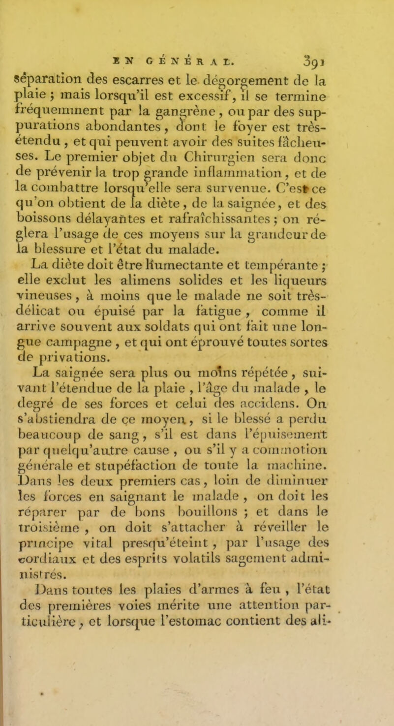 séparation des escarres et le- dégor2;ement de la plaie ; mais lorsqu’il est excessif, il se termine fréquemment par la gangrène, ou par des sup- purations abondantes, dont le foyer est très- étendu , et qui peuvent avoir des suites fâcheu- ses. Le premier objet du Chirurgien sera donc de prévenir la trop grande inflammation, et de la combattre lorsqu’elle sera survenue. C’est'ce qu’on obtient de la diète, de la saignée, et des boissons délayantes et rafraîchissantes j on ré- glera l’usage de ces moyens sur la grandeur de la blessure et l’état du malade. La diète doit être Humectante et tempérante ; elle exclut les alimens solides et les liqueurs vineuses , à moins que le malade ne soit très- délicat ou épuisé par la fatigue , comme il arrive souvent aux soldats qui ont fait une lon- gue campagne , et qui ont éprouvé toutes sortes de privations. La saignée sera plus ou moins répétée, sui- vant l’étendue de la plaie , l’âge du malade , le degré de ses forces et celui des accidens. On s’abstiendra de ce moyeu, si le blessé a perdu beaucoup de sang, s’il est dans l’épuisement par quelqu’autre cause , ou s’il y a commotion générale et stupéfaction de toute la machine. Dans les deux premiers cas, loin de diminuer les forces en saignant le malade , on doit les réparer par de bons bouillons ; et dans le troisième , on doit s’attacher à réveiller le principe vital presqu’éteint , par l’usage des cordiaux et des esprits volatils sagement admi- nistrés. J)ans toutes les plaies d’armes à feu , l’état des premières voies mérite une attention par- ticulière ; et lorsque l’estomac contient des ali-