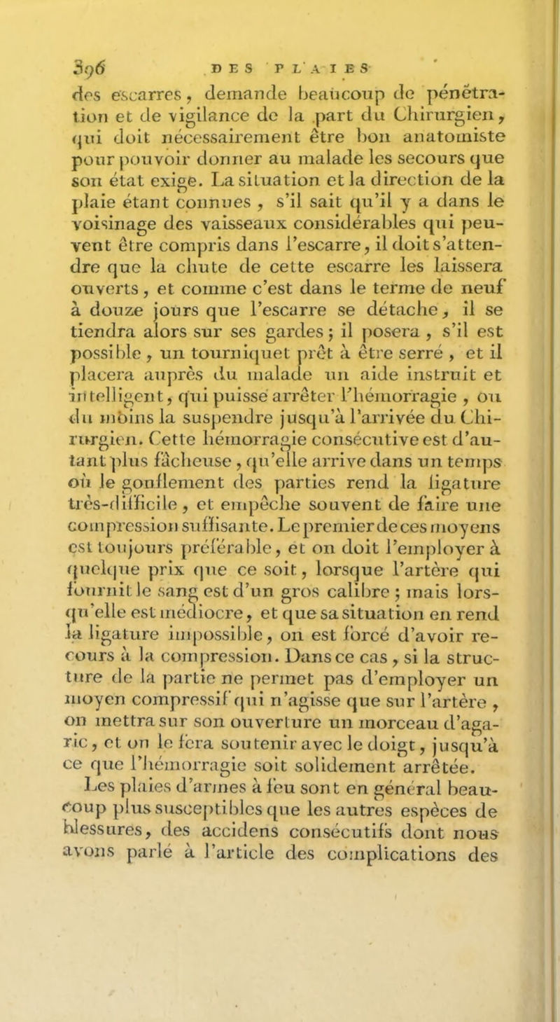 dos escarres, demande beaticoup de pénétra- tion et de vigilance do la part du Cliirurgien, qui doit nécessairement être Ijon anatomiste pour pouvoir donner au malade les secours que son état exige. La situation et la direction de la plaie étant connues , s’il sait (ju’il y a dans le voisinage des vaisseaux considérables qui peu- vent être compris dans l’escarre, il doit s’atten- dre que la chute de cette escarre les laissera ouverts , et comme c’est dans le terme de neuf à douze jours que l’escarre se détache, il se tiendra alors sur ses gardes ; il posera , s’il est possible , un tourniquet prêt à être serré , et il placera auprès du malade un aide instruit et intelligent, qui puisse arrêter l’hémorragie , ou du mbins la suspendre jusqu’à l’arrivée du Chi- rurgien. Cette hémorragie consécutive est d’au- tant plus fâcheuse , qu’elle arrive dans un tenqis où le gonilement des parties rend la ligature très-flilHcile, et empêche souvent de faire une compression suffisante. Le premier de ces moyens csUoujours préférable, et on doit l’employer à fpiek|ue prix que ce soit, lorsque l’artère qui Ibnrnit le sang est d’un gros calibre 5 mais lors- qu’elle est médiocre, et que sa situation en rend la ligature impossilde, 011 est forcé d’avoir re- cours à la compression. Dansce cas , si la struc- ture de la partie ne permet pas d’employer un moyen compressif tpii n’agisse que sur l’artère , on mettra sur son ouverture un morceau d’aga- ric , et on le fera soutenir avec le doigt, jusqu’à ce que l’iiémorragie soit solidement arrêtée. Les plaies d’armes à feu sont en général beau- coup plus susceptibles que les autres espèces de blessures, des accidens consécutifs dont nous avons parlé à l’article des complications des