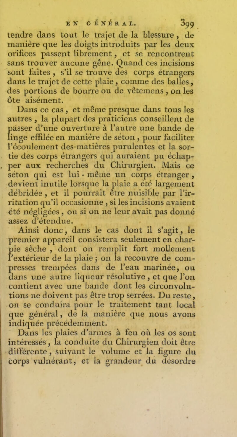 tendre dans tout le trajet de la blessure, de manière que les doigts introduits par les deux orifices passent librement, et se rencontrent sans trouver aucune gêne. Quand ces incisions sont faites , s’il se trouve des corps étrangers dans le trajet de cette plaie, comme des balles, des portions de bourre ou de vêtemens , on les ôte aisément. Dans ce cas, et même presque dans tous les autres , la plupart des praticiens conseillent de f)asser d’une ouverture à l’autre une bande de inge effilée en manière de séton , pour faciliter l’écoulement des matières purulentes et la sor- tie des corps étrangers qui auraient pu échap- per aux recherches du Chirurgien. Mais ce séton qui est lui - même un corps étranger , devient inutile lorsque la plaie a été largement débridée, et il pourrait être nuisible par l’ir- ritation qu’il occasionne , si les incisions avaient été négligées, ou si on ne leur avait pas donné assez d’étendue. Ainsi donc, dans le cas dont il s’agit, le premier appareil consistera seulement en char- pie sèche , dont on remplit fort mollement r extérieur de la plaie j on la recouvre de com- presses trempées dans de l’eau marinée, ou dans une autre liqueur résolutive , et que l’on contient avec une bande dont les circonvolu- tions ne doivent pas être trop serrées. Du reste, on se conduira pour le traitement tant local que général, de la manière que nous avons indiquée précédeznment. Dans les plaies d’armes à feu où les os sont intéressés, la conduite du Chirurgien doit être différente, suivant le volume et la figure du corps vulnérant, et la grandeur du desordre