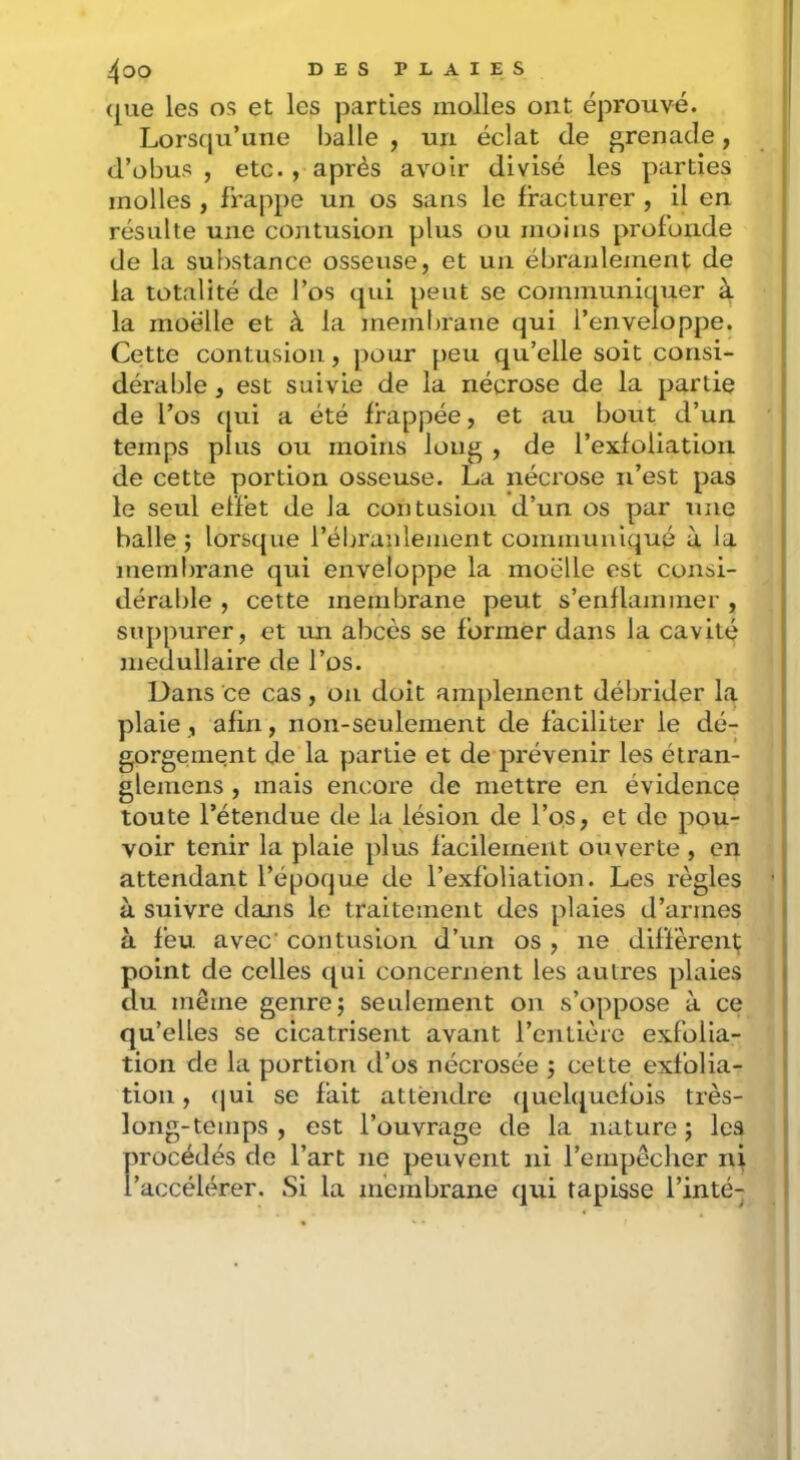 ([ue les os et les jDarties molles ont éprouvé. Lorsc|u’une balle , un éclat de grenade, d’obus, etc. , après avoir divisé les parties molles , frappe un os sans le fracturer , il en résulte une contusion plus ou moins profonde de la substance osseuse, et un ébranlement de la totalité de l’os qui peut se communicpier à la moelle et à la membrane qui l’enveloppe. Cette contusion, j)our peu qu’elle soit consi- dérable , est suivie de la nécrose de la partie de l’os qui a été frappée, et au bout d’un temps plus ou moins lon^ , de l’exfoliation de cette portion osseuse. La nécrose n’est pas le seul effet de la contusion d’un os par une balle; lorsque l’ébranlement communiqué à la membrane qui enveloppe la moelle est consi- dérable , cette membrane peut s’enflammer , suppurer, et un abcès se former dans la cavité médullaire de l’os. Dans ce cas, on doit amplement débrider la plaie, afin, non-seulement de faciliter le dé- gorgement de la partie et de prévenir les étran- glemens , mais encore de mettre en évidence toute l’étendue de la lésion de l’os, et de pou- voir tenir la plaie plus facilement ouverte , en attendant l’époque de l’exfoliation. Les règles à suivre dans le traitement des plaies d’armes à feu avec' contusion d’un os , ne diffèrent; point de celles qui concernent les autres plaies du même genre; seulement on s’oppose à ce qu’elles se cicatrisent avant l’entière exfolia- tion de la portion d’os nécrosée ; cette exfolia- tioii, (|ui se fait attendre ([uelqucfois très- long-temps , est l’ouvrage de la nature ; les procédés de l’art ne peuvent ni l’empêcher n\ l’accélérer. Si la membrane qui tapisse Tinté-