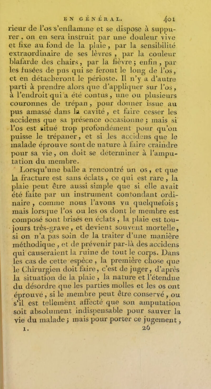 ENGÉNÉRAL. /\Ol rieur de Tos s’enflamme et se dispose à suppu- rer , on en sera instruit par une douleur vive et fixe au fond de la plaie, par la sensibilité extraordinaire de ses lèvres , par la couleur blafarde des chairs, par la lièvre j enfin , par les fusées de pus qui se feront le long de l’os, et en détacheront le périoste. Il n’y a d’autrti parti à prendre alors tpie d’appliquer sur l’os, à l’endroit qui a été contus , une ou plusieurs couronnes de trépan, pour donner issue au pus amassé dans la cavité , et faire cesser les accidens que sa présence occasionne j mais si l’os est situé trop profondément pour qu’on puisse le trépaner, et si les accidens que le malade éprouve sont de nature à faire craindre pour sa vie, on doit se déterminer à l’ampu- tation du membre. Lorsqu’une balle a rencontré un os , et que la fracture est sans éclats , ce qui est rare , la plaie peut être aussi simple que si elle avait été faite par un instrument contondant ordi- naire , comme nous l’avons vu quelquefois ; mais lorsijue l’os ou les os dont le membre est composé sont brisés en éclats , la plaie est tou- jours très-grave, et devient souvent mortelle, si on n’a pas soin de la traiter d’une manière méthodique , et de prévenir par-là des accidens qui causeraient la ruine de tout le corps. Dans les cas de cette espèce , la première chose que le Chirurgien doit faire, c’est de juger, d’après la situation de la plaie , la nature et l’étendue du désordre que les parties molles et les os ont éprouvé, si le membre peut être conservé, ou s’il est tellement affecté que son amputation soit absolument indispensable pour sauver la vie du malade mais pour porter ce jugement,