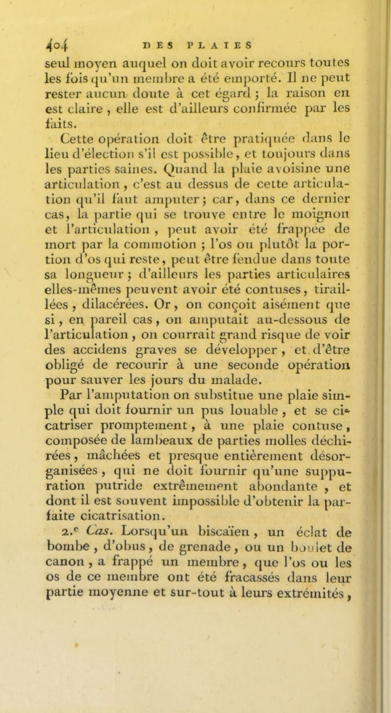 seul moyen auquel on doit avoir recours toutes les foisqu’iin membre a été emporté. Il ne peut rester aucun doute à cet égard ; la raison en est claire , elle est d’ailleurs confirmée par les faits. Cette opération doit être pratiquée dans le lieu d’élection s’il est possible, et toujours dans les parties saines. Quand la plaie avoisine une articulation, c’est au dessus de cette articula- tion qu’il l’aut amputer; car, dans ce dernier cas, la partie qui se trouve entre le moignon et l’articulation , peut avoir été frappée de mort par la commotion ; l’os ou jilutôt la por- tion d’os qui reste, peut être fendue dans toute sa longueur ; d’ailleurs les parties articulaires elles-mêmes peuvent avoir été contuses, tirail- lées , dilacérées. Or, on conçoit aisément que si, en, pareil cas, on amputait au-dessous de l’articulation, on courrait grand risque de voir des accidens graves se développer, et d’être obligé de recourir à une seconde opération pour sauver les jours du malade. Par l’amputation on substitue une plaie sim- ple qui doit fournir un pus louable , et se ci»- catriser promptement, à une plaie contuse , composée de lambeaux de parties molles déchi- rées , mâchées et presque entièrement désor- ganisées , qui ne doit fournir qu’une suppu- ration putride extrêmement abondante , et dont il est souvent impossible d’obtenir la par- faite cicatrisation. 2.® Cas. Lorsqu’un biscaïen, un éclat de bombe , d’obus, de grenade, ou un boulet de canon , a frappé un membre, que l’os ou les os de ce membre ont été fracassés dans leur partie moyenne et sur-tout à leurs extrémités ,