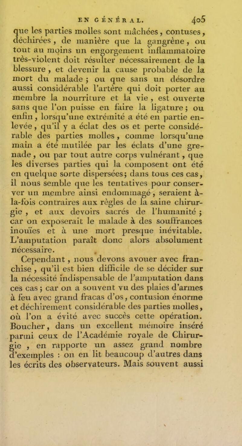 que les parties molles sont mâchées, contuses, déchirées , de manière que la gangrène, ou tout au moins un engorgement inflammatoire très-violent doit résulter nécessairement de la blessure , et devenir la cause probable de la mort du malade j ou que sans un désordre aussi considérable l’artère qui doit porter au membre la nourriture et la vie , est ouverte sans que l’on puisse en faire la ligature ; ou enfin, lorsqu’une extrémité a été en partie en- levée , qu’il y a éclat des os et perte considé- rable des parties molles, comme lorsqu’une main a été mutilée par les éclats d’une gre- nade , ou par tout autre corps vulnérant, que les diverses parties qui la composent ont été en quelque sorte dispersées ; dans tous ces cas, il nous semble que les tentatives pour conser- ver un membre ainsi endommagé, seraient à- la-fois contraires aux règles de la saine chirur- gie , et aux devoirs sacrés de l’humanité j car on exposerait le malade à des souffrances inouïes et à une mort presque inévitable. L’amputation paraît donc alors absolument nécessaire. Cependant, nous devons avouer avec fran- chise , qu’il est bien difficile de se décider sur la nécessité indispensable de ram])utation dans ces cas j car on a souvent vu des plaies d’armes à feu avec grand fracas d’os, contusion énorme et déchirement considérable des parties molles, où l’on a évité avec succès cette opération. Boucher, dans un excellent mémoire inséré parmi ceux de l’Académie royale de Chirur- gie , en rapporte un assez grand nombre d’exemples : on en lit beaucoup d’autres dans les écrits des observateurs. Mais souvent aussi