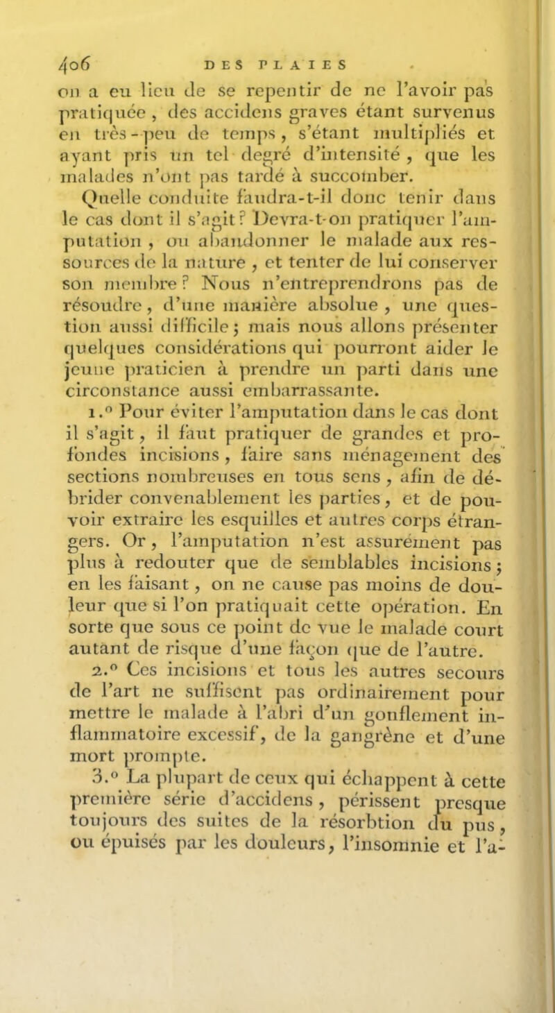 Cil a eu llcii de se repentir de ne l’avoir pas pratifjuée , des accidens graves étant survenus eji très-peu de temps, s’étant nudtipliés et ayant pris un tel degré d’intensité, que les malades n’ont pas tardé à succomber. Quelle conduite laudra-t-il donc tenir dans le cas dont il s’agit? DcATa-t-on pratiquer l’am- putation , ou abaïulonner le malade aux res- sources tle la nature , et tenter de lui conserver son membre? Nous n’entreprendrons pas de résoudre, d’une manière absolue , une ques- tion aussi dilficilej mais nous allons présenter quelques considérations qui pourront aider le jeune ])raticien à prendre un parti dans une circonstance aussi embarrassante. 1. ^ Pour éviter l’amputation dans le cas dont il s’agit, il faut pratiquer de grandes et pro- fondes incisions , l'aire sans ménagement des sections nombreuses en tous sens , afin de dé- brider convenablement les j)arties, et de pou- voir extraire les esquilles et autres corps étran- gers. Or, l’amputation n’est assurément pas plus à redouter que de semblables incisions j en les laisant, on ne cause pas moins de dou- leur que si l’on pratiquait cette opération. En sorte que sous ce point de vue le malade court autant de risque d’une fujon (jue de l’autre. 2. *^ Ces incisions et tous les autres secours de l’art ne sul'lisGnt pas ordinairement pour mettre le malade à l’abri d’un gonflement in- flammatoire excessif, de la gangrène et d’une mort prompte. 3.0 La plupart de ceux qui échappent à cette première série d’accidens , périssent presque toujours des suites de la résorbtion clu pus, ou épuisés par les douleurs, l’insomnie et l’a-