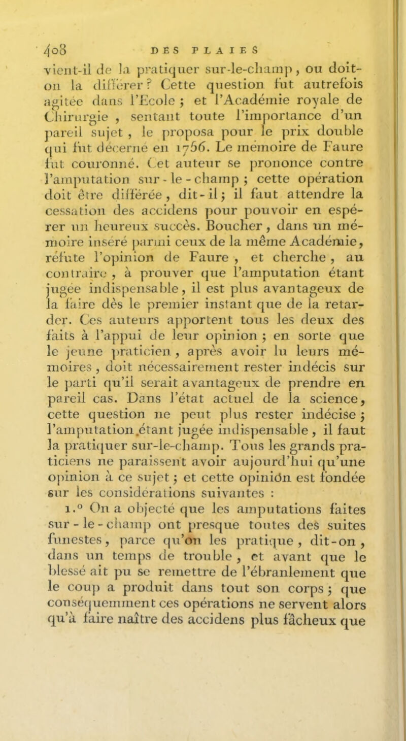 ■vieiiL-il de la pratiquer sur-le-champ, ou cloit- oii la dilTorer ? Cette question fut autrefois agitée dans l’iicole ; et l’Académie royale de Chirurgie , sentant toute l’importance d’un jiareii sujet , le proposa pour le prix double qui fut décerné en 1766. Le mémoire de Faure lut couronné, ( et auteur se prononce contre l’amputation sur - le - champ j cette opération doit être dilïerée , dit-il j il faut attendre la cessation des accidens pour pouvoir en espé- rer un heureux succès. Boucher, dans un mé- moire inséré jiarmi ceux de la même Académie, réfute l’opinion de Faure , et cherche , au contraire , à prouver que l’amputation étant jugée indispensaljle, il est plus avantageux de la faire dès le premier instant que de la retar- der. Ces auteurs apportent tous les deux des laits à l’appui de leur opinion ; en sorte que le jeune ])raticien , après avoir lu leurs mé- moires , doit nécessairement rester indécis sur le jiarti qu’il serait avantageux de prendre en pareil cas. Dans l’état actuel de la science, cette question ne peut plus rester indécise j ramputation.étant jugée indispensable, il laut la ])rati(juer sur-le-champ. Tous les grands pra- ticiens ne ])araissent avoir aujourd’hui qu’une ojûnion à ce sujet j et cette opinicJn est fondée sur les considérations suivantes : 1.0 On a objecté que les amputations faites sur-le-champ ont presque toutes des suites funestes, parce qu’on les pratique, dit-on , dans un temps de trouble, et avant que le Blessé ait pu se remettre de l’ébranlement que le COU}) a produit dans tout son corps j que conséfjuemment ces opérations ne servent alors qu’à faire naître des accidens plus fâcheux que