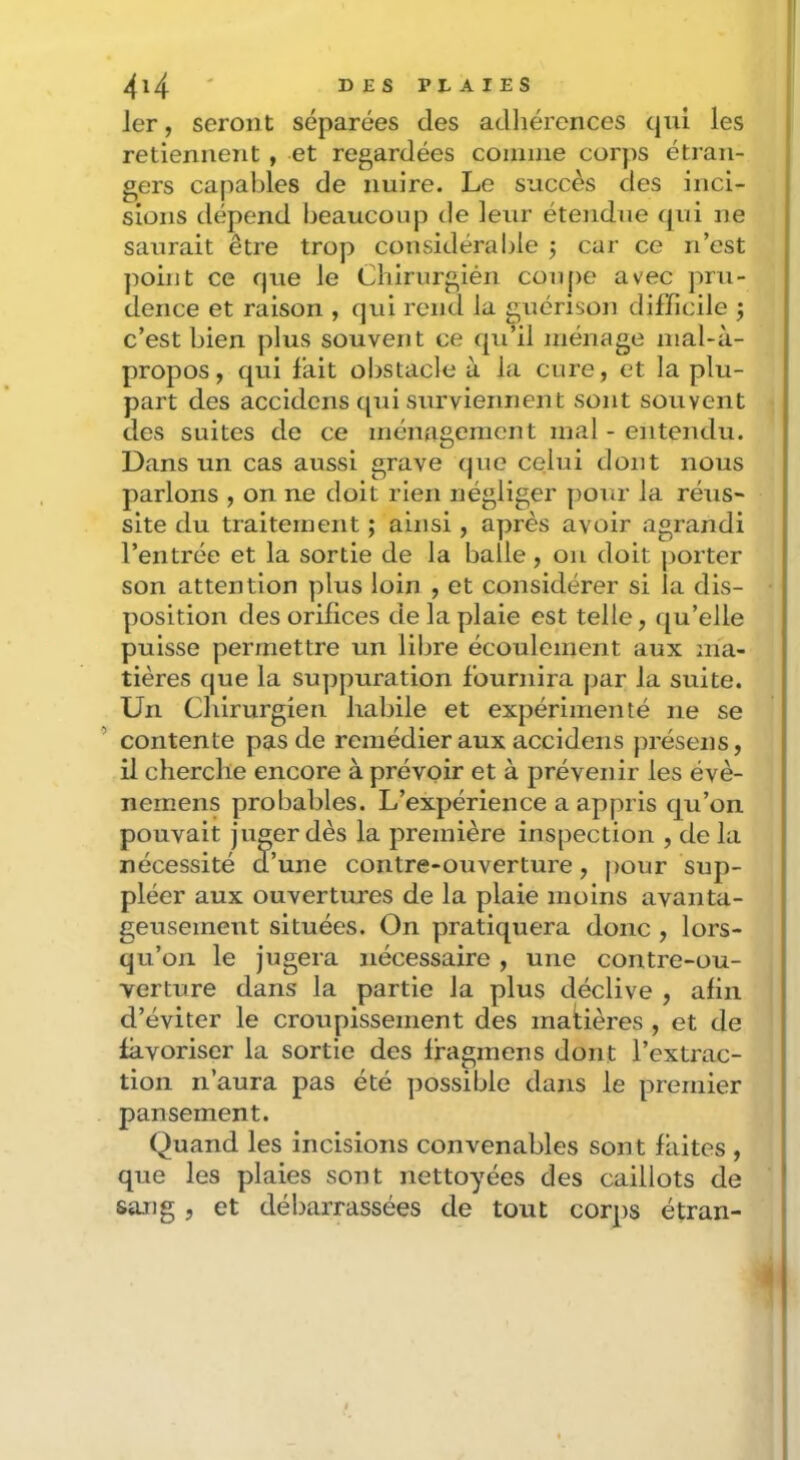 1er, seront séparées des adhérences qui les retiennent , et regardées coinnie corps étran- gers capables de nuire. Le succès des inci- sions dépend beaucoup de leur étendue qui ne saurait être trop considérable j car ce n’est ])oint ce que le Chirurgién cou()e avec pru- dence et raison , qui rond la guérison difficile j c’est bien plus souvent ce qu’il ménage inal-à- propos, qui fait obstacle à la cure, et la plu- part des accidens qui surviennent sont souvent des suites de ce ménagement mal - entendu. Dans un cas aussi grave que celui dont nous parlons , on ne doit rien négliger pour la réus- site du traitement ; ainsi, après avoir agrandi l’entrée et la sortie de la balle, on doit jjorter son attention plus loin , et considérer si la dis- position des orifices de la plaie est telle, qu’elle puisse permettre un libre écoulement aux ma- tières que la su])puration fournira par la suite. Un Cbirurgien habile et expérimenté ne se ’ contente pas de remédier aux accidens présens, il cbercbe encore à prévoir et à prévenir les évè- nemens probables. L’expérience a appris qu’on pouvait juger dès la première inspection , de la nécessité d’une contre-ouverture, pour sup- pléer aux ouvertures de la plaie moins avanta- geusement situées. On pratiquera donc , lors- qu’on le jugera nécessaire, une contre-ou- verture dans la partie la plus déclive , afin d’éviter le croupissement des matières , et de favoriser la sortie des ffagmens dont l’extrac- tion n’aura pas été possible dans le premier pansement. Quand les incisions convenables sont faites , que les plaies sont nettoyées des caillots de sang , et débarrassées de tout corps étran- I